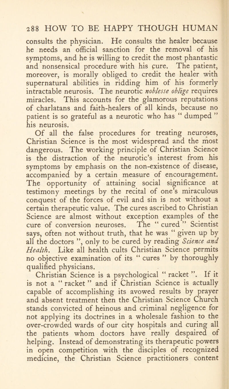 consults the physician. He consults the healer because he needs an official sanction for the removal of his symptoms, and he is willing to credit the most phantastic and nonsensical procedure with his pure. The patient, moreover, is morally obliged to credit the healer with supernatural abilities in ridding him of his formerly intractable neurosis. The neurotic noblesse oblige requires miracles. This accounts for the glamorous reputations of charlatans and faith-healers of all kinds, because no patient is so grateful as a neurotic who has “ dumped ” his neurosis. Of all the false procedures for treating neuroses, Christian Science is the most widespread and the most dangerous. The working principle of Christian Science is the distraction of the neurotic’s interest from his symptoms by emphasis on the non-existence of disease, accompanied by a certain measure of encouragement. The opportunity of attaining social significance at testimony meetings by the recital of one’s miraculous conquest of the forces of evil and sin is not without a certain therapeutic value. The cures ascribed to Christian Science are almost without exception examples of the cure of conversion neuroses. The “ cured ” Scientist says, often not without truth, that he was “ given up by all the doctors ”, only to be cured by reading Science and Health. Like all health cults Christian Science permits no objective examination of its “ cures ” by thoroughly qualified physicians. Christian Science is a psychological “ racket ”. If it is not a “ racket ” and if Christian Science is actually capable of accomplishing its avowed results by prayer and absent treatment then the Christian Science Church stands convicted of heinous and criminal negligence for not applying its doctrines in a wholesale fashion to the over-crowded wards of our city hospitals and curing all the patients whom doctors have really despaired of helping. Instead of demonstrating its therapeutic powers in open competition with the disciples of recognized medicine, the Christian Science practitioners content