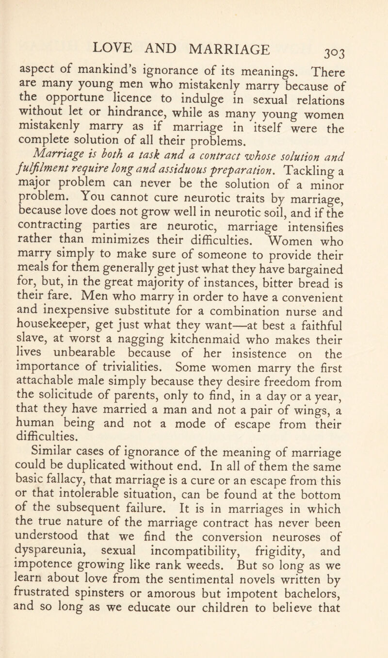 aspect of mankind’s ignorance of its meanings. There are many young men who mistakenly marry because of the opportune licence to indulge in sexual relations without let or hindrance, while as many young women mistakenly marry as if marriage in itself were the complete solution of all their problems. Marriage is both a task and a contract whose solution and f ulfilment require long and assiduous preparation. Tackling a major problem can never be the solution of a minor problem. You cannot cure neurotic traits by marriage, because love does not grow well in neurotic soil, and if the contracting parties are neurotic, marriage intensifies rather than minimizes their difficulties. Women who marry simply to make sure of someone to provide their meals for them generally get just what they have bargained for, but, in the great majority of instances, bitter bread is their fare. Men who marry in order to have a convenient and inexpensive substitute for a combination nurse and housekeeper, get just what they want—-at best a faithful slave, at worst a nagging kitchenmaid who makes their lives unbearable because of her insistence on the importance of trivialities. Some women marry the first attachable male simply because they desire freedom from the solicitude of parents, only to find, in a day or a year, that they have married a man and not a pair of wings, a human being and not a mode of escape from their difficulties. Similar cases of ignorance of the meaning of marriage could be duplicated without end. In all of them the same basic fallacy, that marriage is a cure or an escape from this or that intolerable situation, can be found at the bottom of the subsequent failure. It is in marriages in which the true nature of the marriage contract has never been understood that we find the conversion neuroses of dyspareunia, sexual incompatibility, frigidity, and impotence growing like rank weeds. But so long as we learn about love from the sentimental novels written by frustrated spinsters or amorous but impotent bachelors, and so long as we educate our children to believe that