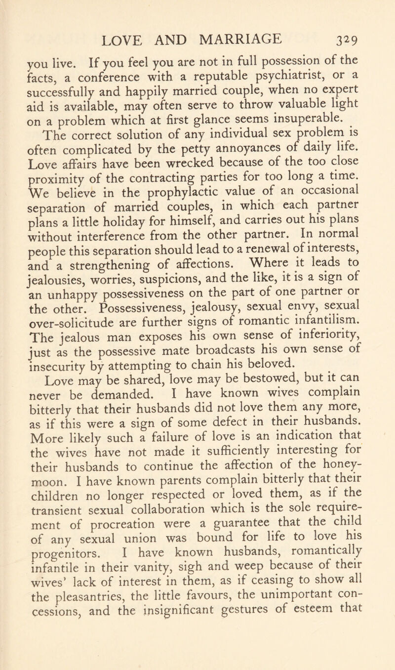 you live. If you feel you are not in full possession of the facts, a conference with a reputable psychiatrist, or a successfully and happily married couple, when no expert aid is available, may often serve to throw valuable light on a problem which at first glance seems insuperable. The correct solution of any individual sex problem is often complicated by the petty annoyances of daily life. Love affairs have been wrecked because of the too close proximity of the contracting parties for too long a time. We believe in the prophylactic value of an occasional separation of married couples, in which each partner plans a little holiday for himself, and carries out his plans without interference from the other partner. In normal people this separation should lead to a renewal of interests, and a strengthening of affections. Where it leads to jealousies, worries, suspicions, and the like, it is a sign of an unhappy possessiveness on the part of one partner or the other. Possessiveness, jealousy, sexual envy, sexual over-solicitude are further signs of romantic infantilism. The jealous man exposes his own sense of inferiority, just as the possessive mate broadcasts his own sense of insecurity by attempting to chain his beloved. Love may be shared, love may be bestowed, but it can never be demanded. I have known wives complain bitterly that their husbands did not love them any more, as if this were a sign of some defect in their husbands. More likely such a failure of love is an indication that the wives have not made it sufficiently interesting for their husbands to continue the affection of the honey¬ moon. I have known parents complain bitterly that their children no longer respected or loved them, as ir the transient sexual collaboration which is the sole require¬ ment of procreation were a guarantee that the child of any sexual union was bound for life to love his progenitors. I have known husbands, romantically infantile in their vanity, sigh and weep because of their wives’ lack of interest in them, as if ceasing to show all the pleasantries, the little favours, the unimportant con¬ cessions, and the insignificant gestures of esteem that