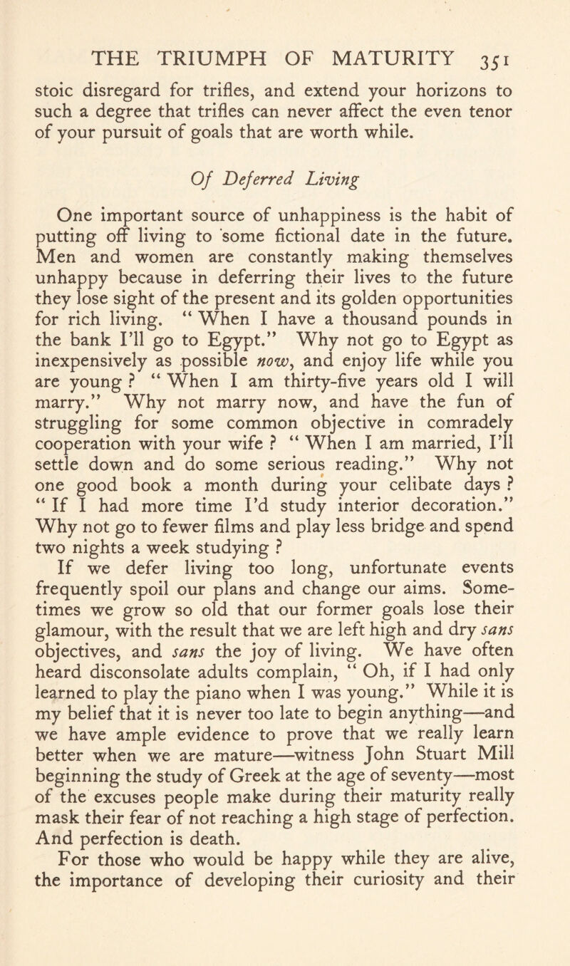 stoic disregard for trifles, and extend your horizons to such a degree that trifles can never affect the even tenor of your pursuit of goals that are worth while. Of Deferred Living One important source of unhappiness is the habit of putting off living to some fictional date in the future. Men and women are constantly making themselves unhappy because in deferring their lives to the future they lose sight of the present and its golden opportunities for rich living. “ When I have a thousand pounds in the bank I’ll go to Egypt.” Why not go to Egypt as inexpensively as possible now, and enjoy life while you are young ? “ When I am thirty-five years old I will marry.” Why not marry now, and have the fun of struggling for some common objective in comradely cooperation with your wife ? “ When I am married, IT1 settle down and do some serious reading.” Why not one good book a month during your celibate days ? 44 If I had more time I’d study interior decoration.” Why not go to fewer films and play less bridge and spend two nights a week studying ? If we defer living too long, unfortunate events frequently spoil our plans and change our aims. Some¬ times we grow so old that our former goals lose their glamour, with the result that we are left high and dry sans objectives, and sans the joy of living. We have often heard disconsolate adults complain, “ Oh, if I had only learned to play the piano when I was young.” While it is my belief that it is never too late to begin anything—and we have ample evidence to prove that we really learn better when we are mature—witness John Stuart Mill beginning the study of Greek at the age of seventy—-most of the excuses people make during their maturity really mask their fear of not reaching a high stage of perfection. And perfection is death. For those who would be happy while they are alive, the importance of developing their curiosity and their