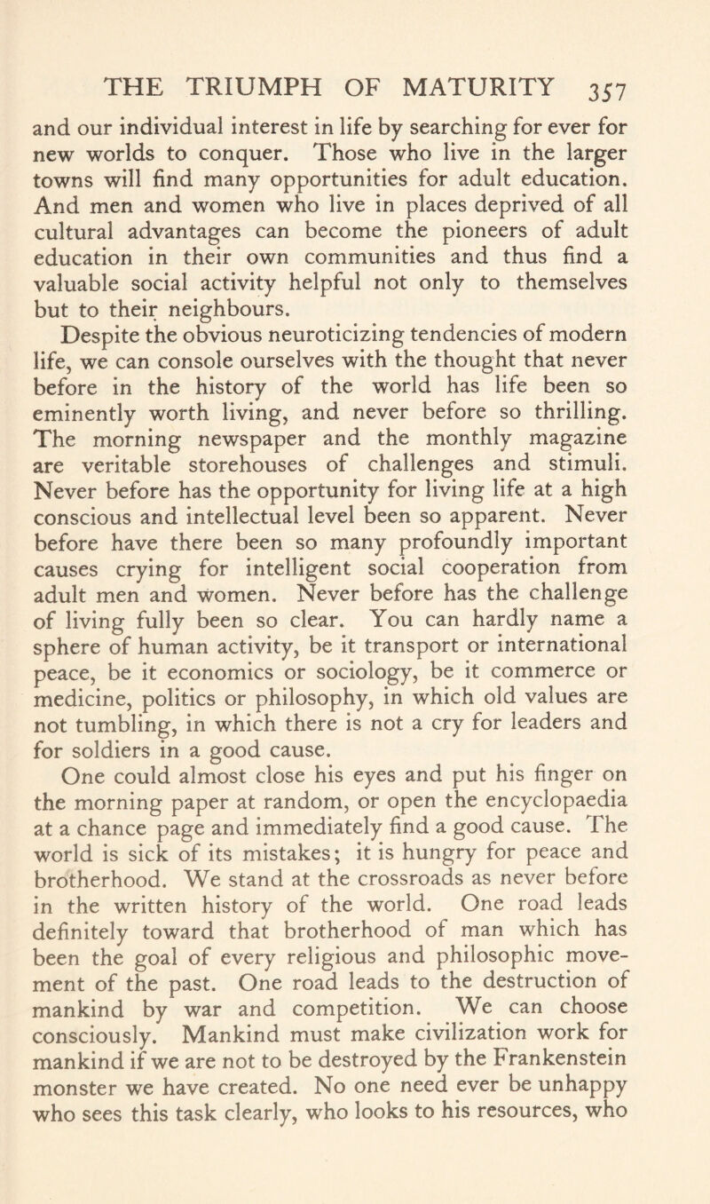 and our individual interest in life by searching for ever for new worlds to conquer. Those who live in the larger towns will find many opportunities for adult education. And men and women who live in places deprived of all cultural advantages can become the pioneers of adult education in their own communities and thus find a valuable social activity helpful not only to themselves but to their neighbours. Despite the obvious neuroticizing tendencies of modern life, we can console ourselves with the thought that never before in the history of the world has life been so eminently worth living, and never before so thrilling. The morning newspaper and the monthly magazine are veritable storehouses of challenges and stimuli. Never before has the opportunity for living life at a high conscious and intellectual level been so apparent. Never before have there been so many profoundly important causes crying for intelligent social cooperation from adult men and women. Never before has the challenge of living fully been so clear. You can hardly name a sphere of human activity, be it transport or international peace, be it economics or sociology, be it commerce or medicine, politics or philosophy, in which old values are not tumbling, in which there is not a cry for leaders and for soldiers in a good cause. One could almost close his eyes and put his finger on the morning paper at random, or open the encyclopaedia at a chance page and immediately find a good cause. The world is sick of its mistakes; it is hungry for peace and brotherhood. We stand at the crossroads as never before in the written history of the world. One road leads definitely toward that brotherhood of man which has been the goal of every religious and philosophic move¬ ment of the past. One road leads to the destruction of mankind by war and competition. We can choose consciously. Mankind must make civilization work for mankind if we are not to be destroyed by the Frankenstein monster we have created. No one need ever be unhappy who sees this task clearly, who looks to his resources, who