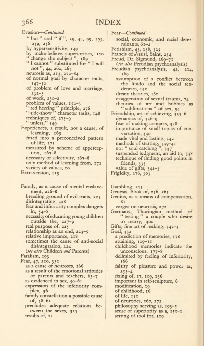 Evasion—Continued “ but ” and “ if”, 39, 44, 99, 193, 239, 256 by hypersensitivity, 149 by make-believe superiorities, 150 “change the subject”, 189 “ I cannot ” substituted for “ I will not ”, 44, 260, 263 neurosis as, 213, 272-84 of normal goal by character traits, 147-50 of problem of love and marriage, 232-3 of work, 230-2 problem of values, 152-3 “ red herring ” principle, 276 “ side-show ” character traits, 148 techniques of, 275-9 “ unless,” 149 Experiences, a result, not a cause, of learning, 169 fitted into a preconceived pattern of life, 171 measured by scheme of appercep¬ tion, 167-8 necessity of selectivity, 167-8 only method of learning from, 172 variety of values, 20 Extraversion, 113 Family, as a cause of mental enslave¬ ment, 226-8 breeding ground of evil traits, 225 disintegrating, 328 fear and inferiority complex dangers in, 54-8 necessity of educating young children outside the, 227-9 real purpose of, 225 relationship as an end, 223-5 relative importance, 218 sometimes the cause of anti-social disintegration, 224 (see also Children and Parents) Fatalism, 193 Fear, 47, 220, 332 as a cause of neuroses, 266 as a result of the emotional attitudes of parents and teachers, 63-7 as evidenced in sex, 59-61 expression of the inferiority com¬ plex, 36 family constellation a possible cause of, 58-61 precludes adequate relations be¬ tween the sexes, 315 results of, 21 Fear—Continued social, economic, and racial deter¬ minants, 61-2 Fetishism, 43, 238, 325 Francis of Assisi, Saint, 254 Freud, Dr. Sigmund, 269-71 (see also Freudian psychoanalysis) Freudian psychoanalysis, 42, 214, 269 assumption of a conflict between the libido and the social ten¬ dencies, 142 dream theories, 180 exaggeration of sexual trauma, 74 theories of art and hobbies as “ sublimations ” of sex, 94 Friendship, art of achieving, 3 3 3-6 dynamics of, 336-9 fear of making contacts, 338 importance of small topics of con¬ versation, 340 made vital and lasting, 342 methods of starting, 339-41 not “ soul catching ”, 337 suspended judgment, an aid to, 338 technique of finding good points in friends, 335 value of gifts, 342-3 Frigidity, 276, 303 Gambling, 255 Genesis, Book of, 256, 265 Genius, as a means of compensation, 81 verges on neurosis, 272 Germany, Thuringian method of “ testing ” a couple who desire to marry, 300 Gifts, fine art of making, 342-3 Goal, 332 a prediction of memories, 178 attaining, 109-11 childhood memories indicate the unconscious, 177-8 delimited by feeling of inferiority, 166 falsity of pleasure and power as, 253-4 fixing of, 17, 109, 136 important in self-sculpture, 6 modification, 19 of childhood, 16 of life, 152 of neurotics, 260, 272 philosophy serving as, 193-5 sense of superiority as a, 150-1 setting of tool for, 109