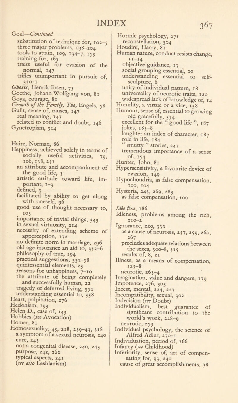 Goa 1— Continued substitution of technique for, 102-5 three major problems, 198-204 tools to attain, 109, 134-7, 153 training for, 165 traits useful for evasion of the normal, 147 . trifles unimportant in pursuit of, 350-1 Ghosts, Henrik Ibsen, 75 Goethe, Johann Wolfgang von, 81 Goya, courage, 81 Growth of the Family, The, Engels, 58 Guilt, sense of, causes, 147 real meaning, 147 related to conflict and doubt, 146 Gynetropism, 314 Haire, Norman, 86 Happiness, achieved solely in terms of socially useful activities, 79, 106, 138, 251 an attribute and accompaniment of the good life, 5 artistic attitude toward life, im¬ portant, 1-3 defined, 3 facilitated by ability to get along with oneself, 96 good use of thought necessary to, 103 importance of trivial things, 343 in sexual virtuosity, 214 necessity of extending scheme of apperception, 172 no definite norm in marriage, 296 old age insurance an aid to, 352-6 philosophy of true, 194 practical suggestions, 332-58 quintessential elements, 23 reasons for unhappiness, 7-10 the attribute of being completely and successfully human, 22 tragedy of deferred living, 351 understanding essential to, 338 Heart, palpitation, 276 Hedonism, 193 Helen D., case of, 143 Hobbies (see Avocation) Homer, 81 Homosexuality, 43, 218, 239-43, 318 a symptom of a sexual neurosis, 240 cure, 243 not a congenital disease, 240, 243 purpose, 242, 262 typical aspects, 241 (see also Lesbianism) Hormic psychology, 271 reconstellation, 304 Houdini, Harry, 81 Human nature, conduct resists change, 11-14 objective guidance, 13 social grouping essential, 20 understanding essential to self¬ sculpture, 6 unity of individual pattern, 18 universality of neurotic traits, 120 widespread lack of knowledge of, 14 Humility, a virtue or a vice, 138 Humour, sense of, essential to growing old gracefully, 354 excellent for the “ good life ”, 187 jokes, 185-8 laughter an index of character, 187 role in life, 184 “ smutty ” stories, 247 tremendous importance of a sense of, 154 Hunter, John, 81 Hypersensitivity, a favourite device of evasion, 149 Hypochondria, as false compensation, 100, 104 Hysteria, 243, 269, 283 as false compensation, 100 Idee fixe, 186 Idleness, problems among the rich, 210-2 Ignorance, 220, 332 as a cause of neurosis, 257, 259, 260, 267 precludes adequate relations between the sexes, 300-8, 315 results of, 8, 21- Illness, as a means of compensation, 125-8 neurotic, 263-4 Imagination, value and dangers, 179 Impotence, 276, 303 Incest, mental, 224, 227 Incompatibility, sexual, 302 Indecision (see Doubt) Individualism, best guarantee of significant contribution to the world’s work, 228-9 neurotic, 259 Individual psychology, the science of Alfred Adler, 270-1 Individuation, period of, 166 Infancy (see Childhood) Inferiority, sense of, art of compen¬ sating for, 93, 230 cause of great accomplishments, 78