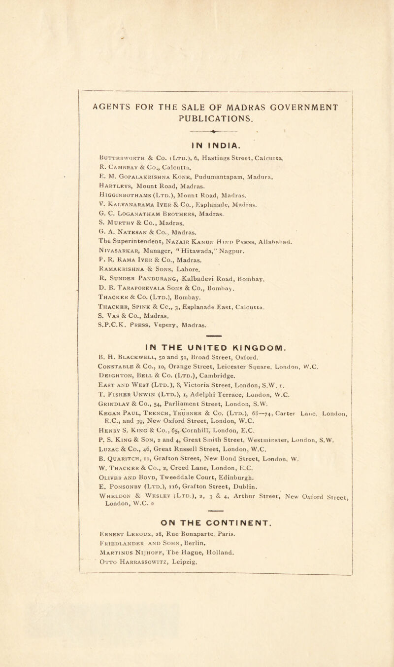 AGENTS FOR THE SALE OF MADRAS GOVERNMENT PUBLICATIONS. IN INDIA. Buttruworth & Co. (Ltd.), 6, Hastings Street, Calcutta. R. Cambrav & Co., Calcutta. E. M. Gopalakrishna Kone, Pudumantapam, Madura. Hartleys, Mount Road, Madras. Higginbothams (Ltd.), Mount Road, Madras. V. Kai.vanarama Iyer & Co., Esplanade, Madras. G. C. Loganatham Brothers, Madras. S. Murthy & Co., Madras. G. A. Natesan & Co., Madras. The Superintendent, Nazair Kanun H ind Press, Allahabad. Nivasarkar, Manager, “ Hitawada,” Nagpur. F. R. Rama Iyer & Co., Madras. Ramakrishna & Sons, Lahore. R. Sunder Pandurang, Kalbadevi Road, Bombay. D. B. Taraporevala Sons & Co., Bombay. Thacker & Co. (Ltd.), Bombay. Thacker, Spink & Cc., 3, Esplanade East, Calcutta. S. Vas & Co., Madras. S. P.C.K. Press, Vepery, Madras. IN THE UNITED KINGDOM. B. H. Blackwell, 50 and 51, Broad Street, Oxford. Constable & Co., 10, Orange Street, Leicester Square, London, W.C. Deighton, Bell & Co. (Ltd.), Cambridge. East and West (Ltd.), 3, Victoria Street, London, S.W. 1. T. Fisher Unwin (Ltd.), i, Adelphi Terrace, London, W.C. Grindlay & Co., 54, Parliament Street, London, S.W. Regan Paul, Trench, Trubner & Co. (Ltd.), 6S—74, Carter Lane, London, E.C., and 39, New Oxford Street, London, W.C. Henry S. King & Co., 65, Cornhill, London, E.C. P. S. King & Son, 2 and 4, Great Smith Street, Westminster, London, S.W. Luzac & Co., 46, Great Russell Street, London, W.C. B. Quaritch, 11, Grafton Street, New Bond Street, London. W. W. Thacker & Co., 2, Creed Lane, London, E.C. Oliver and Boyd, Tweeddale Court, Edinburgh. E. Ponsonby (Ltd.), 116, Grafton Street, Dublin. Wheldon & Wesley (Ltd.), 2, 3 & 4, Arthur Street, New Oxford Street London, W.C. 2 ON THE CONTINENT. Ernest Leroux, 28, Rue Bonaparte, Paris. Friedlander and Sohn, Berlin. Martinus Nijhoff, The Hague, Holland. Otto Harrassowitz, Leipzig,