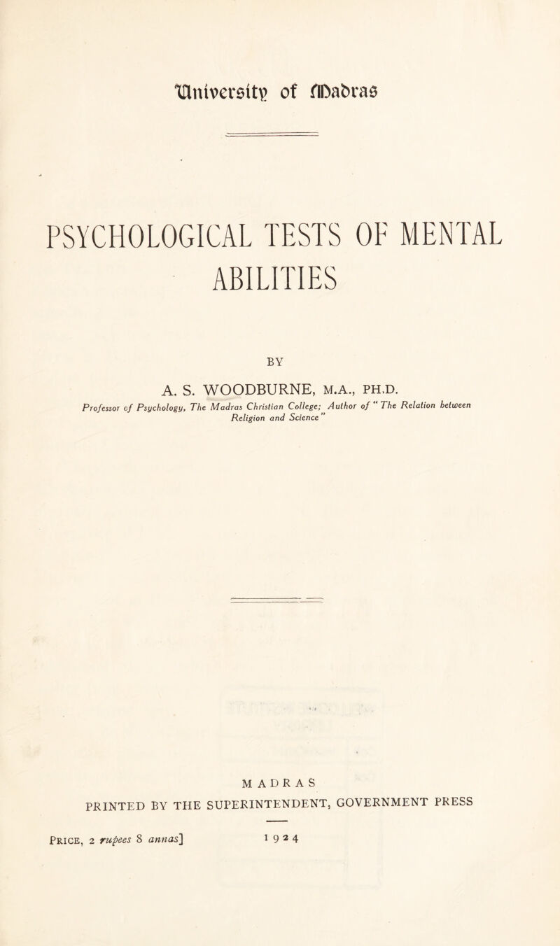 tUuverstt? of flDabras PSYCHOLOGICAL TESTS OF MENTAL ABILITIES BY A. S. WOODBURNE, M.A., PH.D. Professor of Psychology, The Madras Christian College; Author of The Relation between Religion and Science MADRAS PRINTED BY THE SUPERINTENDENT, GOVERNMENT PRESS Price, 2 rupees 8 annas] 1924