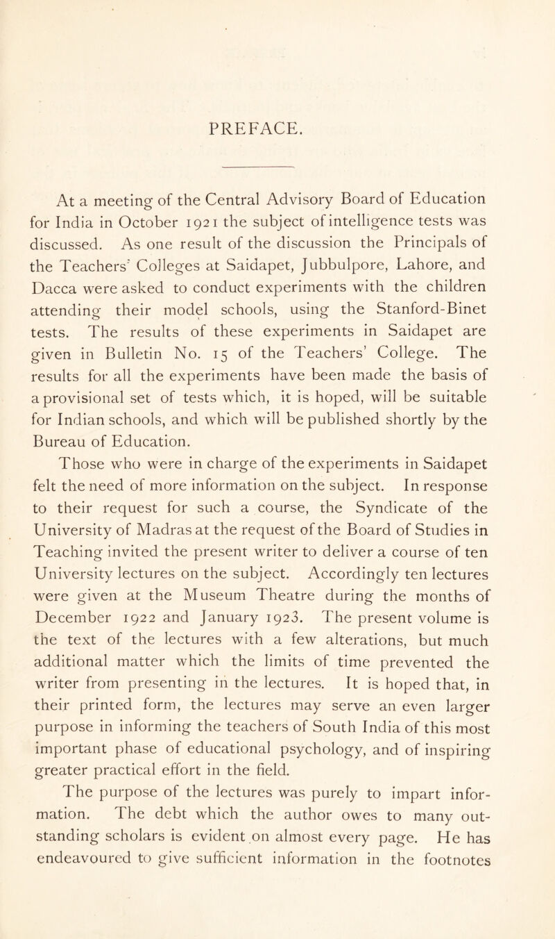 PREFACE. At a meeting of the Central Advisory Board of Education for India in October 1921 the subject of intelligence tests was discussed. As one result of the discussion the Principals of the Teachers' Colleges at Saidapet, Jubbulpore, Lahore, and Dacca were asked to conduct experiments with the children attending their model schools, using the Stanford-Binet tests. The results of these experiments in Saidapet are given in Bulletin No. 15 of the Teachers’ College. The results for all the experiments have been made the basis of a provisional set of tests which, it is hoped, will be suitable for Indian schools, and which will be published shortly by the Bureau of Education. Those who were in charge of the experiments in Saidapet felt the need of more information on the subject. In response to their request for such a course, the Syndicate of the University of Madras at the request of the Board of Studies in Teaching invited the present writer to deliver a course of ten University lectures on the subject. Accordingly ten lectures were given at the Museum Theatre during the months of December 1922 and January 1923. The present volume is the text of the lectures with a few alterations, but much additional matter which the limits of time prevented the writer from presenting in the lectures. It is hoped that, in their printed form, the lectures may serve an even larger purpose in informing the teachers of South India of this most important phase of educational psychology, and of inspiring greater practical effort in the field. The purpose of the lectures was purely to impart infor¬ mation. The debt which the author owes to many out¬ standing scholars is evident on almost every page. He has endeavoured to give sufficient information in the footnotes