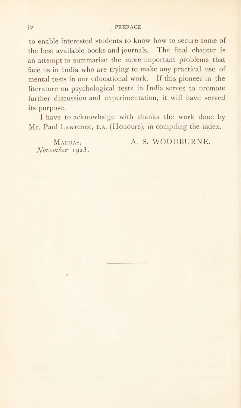 ft IV PREFACE to enable interested students to know how to secure some of the best available books and journals. The final chapter is an attempt to summarize the more important problems that face us in India who are trying to make any practical use of mental tests in our educational work. If this pioneer in the literature on psychological tests in India serves to promote further discussion and experimentation, it will have served its purpose. I have to acknowledge with thanks the work done by Mr. Paul Lawrence, b.a. (Honours), in compiling the index. Madras, November 1923. A. S. WOODBURNE.