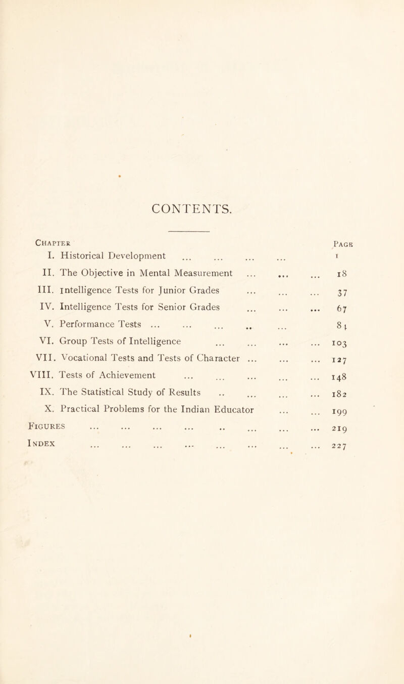 CONTENTS. Chapter Page I. Historical Development . . . i II. The Objective in Mental Measurement • • • 18 III. intelligence Tests for Junior Grades • • • 37 IV. Intelligence Tests for Senior Grades • • • • •. h 7 V. Performance Tests ... ... VI. Group Tests of Intelligence • • • ... 103 VII. Vocational Tests and Tests of Character ... • • • ... 127 VIII. Tests of Achievement ... 148 IX. The Statistical Study of Results • • • 182 X. Practical Problems for the Indian Educator • • • ... 199 b IGURES ... ... ... ... ,. • • • * •« 2 I Q Index . • • • 227 «