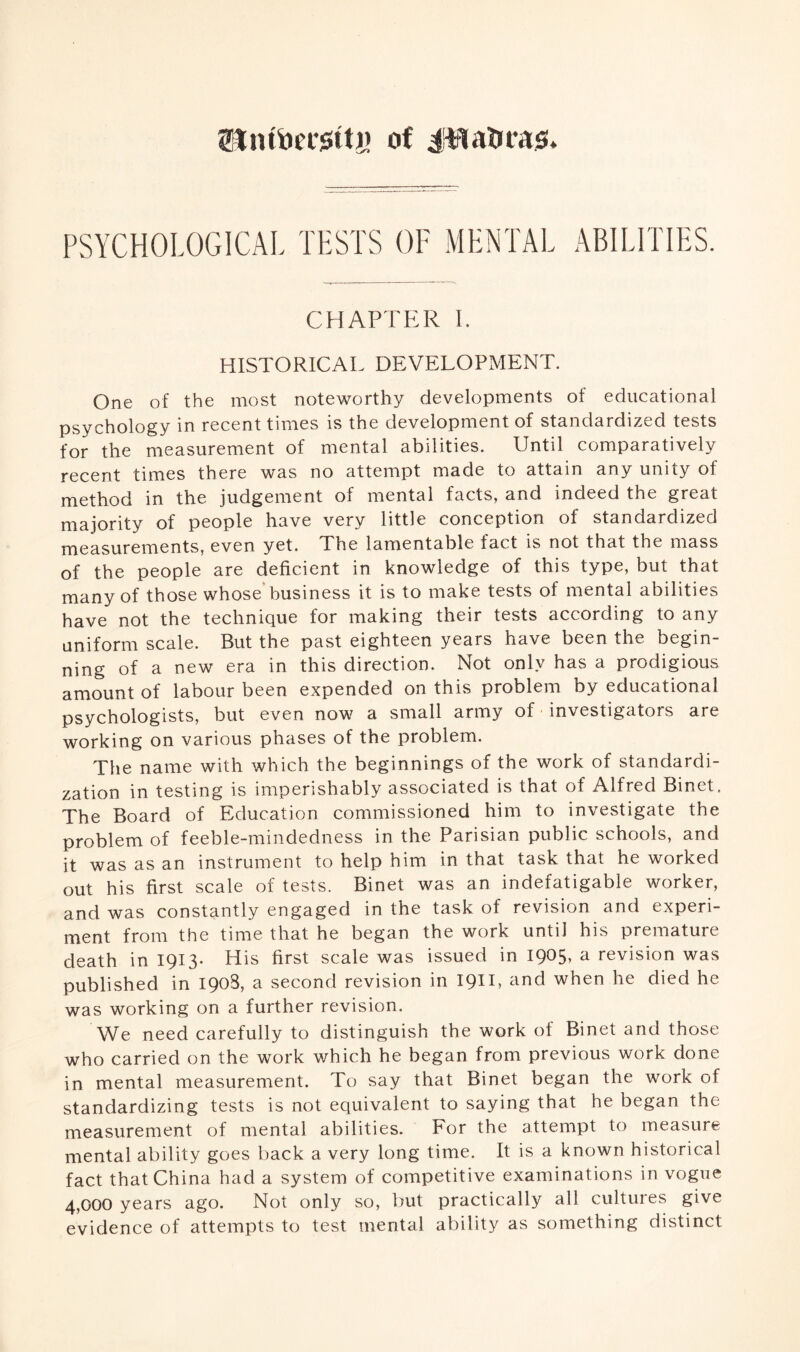 0Jntfoet*0ttj> of Jfta&rajs* PSYCHOLOGICAL TESTS OF MENTAL ABILITIES. CHAPTER I. HISTORICAL DEVELOPMENT. One of the most noteworthy developments of educational psychology in recent times is the development of standardized tests for the measurement of mental abilities. Until comparatively recent times there was no attempt made to attain any unity of method in the judgement of mental facts, and indeed the great majority of people have very little conception of standardized measurements, even yet. The lamentable fact is not that the mass of the people are deficient in knowledge of this type, but that many of those whose business it is to make tests of mental abilities have not the technique for making their tests according to any uniform scale. But the past eighteen years have been the begin¬ ning of a new era in this direction. Not only has a prodigious amount of labour been expended on this problem by educational psychologists, but even now a small army of investigators are working on various phases of the problem. The name with which the beginnings of the work of standardi¬ zation in testing is imperishably associated is that of Alfred Binet, The Board of Education commissioned him to investigate the problem of feeble-mindedness in the Parisian public schools, and it was as an instrument to help him in that task that he worked out his first scale of tests. Binet was an indefatigable worker, and was constantly engaged in the task of revision and experi¬ ment from the time that he began the work until his premature death in 1913* His first scale was issued in I9°5> a revision was published in 1908, a second revision in I9II, and when he died he was working on a further revision. We need carefully to distinguish the work of Binet and those who carried on the work which he began from previous work done in mental measurement. To say that Binet began the work of standardizing tests is not equivalent to saying that he began the measurement of mental abilities. For the attempt to measure mental ability goes back a very long time. It is a known historical fact that China had a system of competitive examinations in vogue 4,000 years ago. Not only so, but practically all cultures give evidence of attempts to test mental ability as something distinct
