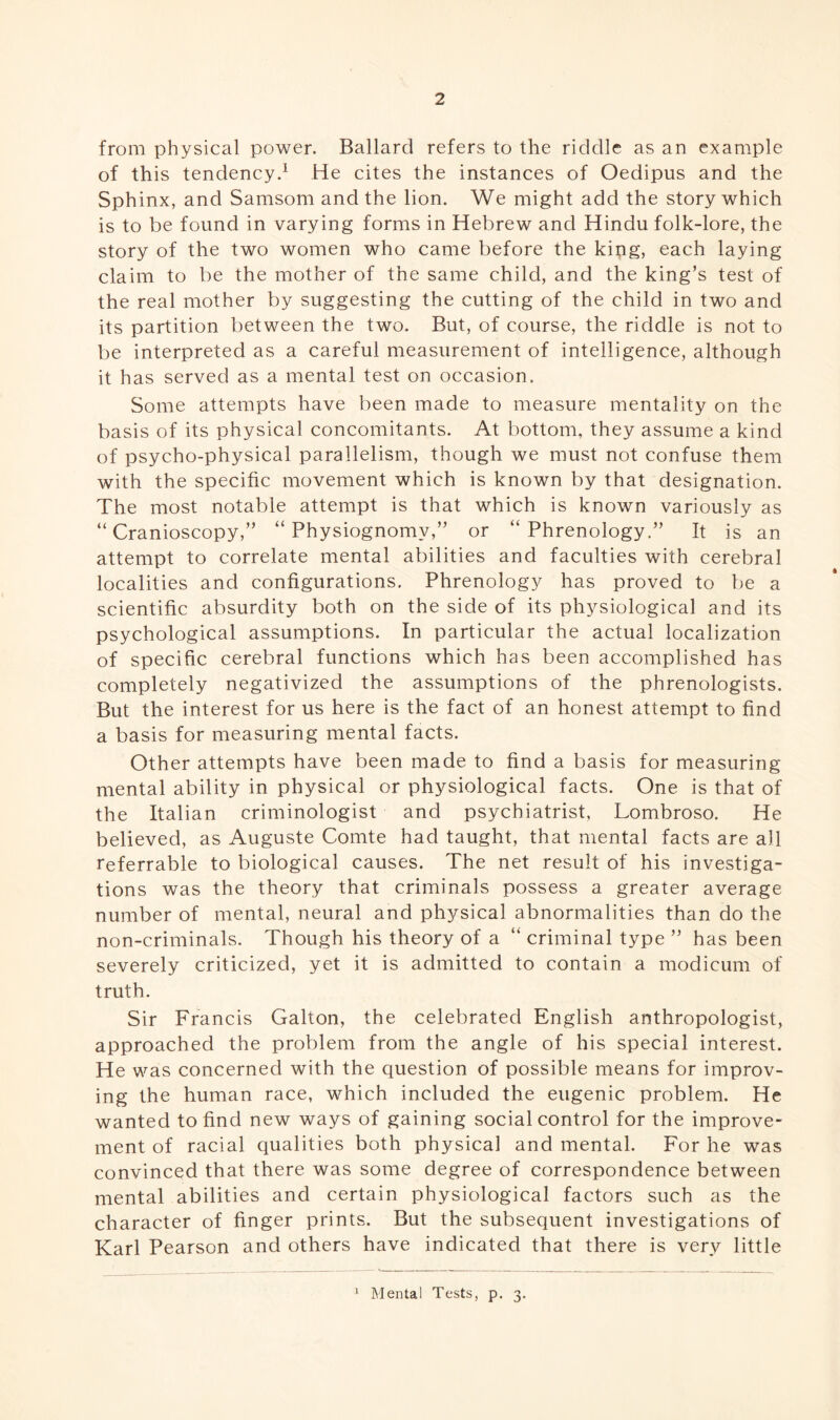 from physical power. Ballard refers to the riddle as an example of this tendency.1 He cites the instances of Oedipus and the Sphinx, and Samsom and the lion. We might add the story which is to be found in varying forms in Hebrew and Hindu folk-lore, the story of the two women who came before the king, each laying claim to be the mother of the same child, and the king’s test of the real mother by suggesting the cutting of the child in two and its partition between the two. But, of course, the riddle is not to be interpreted as a careful measurement of intelligence, although it has served as a mental test on occasion. Some attempts have been made to measure mentality on the basis of its physical concomitants. At bottom, they assume a kind of psycho-physical parallelism, though we must not confuse them with the specific movement which is known by that designation. The most notable attempt is that which is known variously as “ Cranioscopy,” “Physiognomy,” or “Phrenology.” It is an attempt to correlate mental abilities and faculties with cerebral localities and configurations. Phrenology has proved to be a scientific absurdity both on the side of its physiological and its psychological assumptions. In particular the actual localization of specific cerebral functions which has been accomplished has completely negativized the assumptions of the phrenologists. But the interest for us here is the fact of an honest attempt to find a basis for measuring mental facts. Other attempts have been made to find a basis for measuring mental ability in physical or physiological facts. One is that of the Italian criminologist and psychiatrist, Lombroso. He believed, as Auguste Comte had taught, that mental facts are all referrable to biological causes. The net result of his investiga¬ tions was the theory that criminals possess a greater average number of mental, neural and physical abnormalities than do the non-criminals. Though his theory of a “ criminal type ” has been severely criticized, yet it is admitted to contain a modicum of truth. Sir Francis Galton, the celebrated English anthropologist, approached the problem from the angle of his special interest. He was concerned with the question of possible means for improv¬ ing the human race, which included the eugenic problem. He wanted to find new ways of gaining social control for the improve¬ ment of racial qualities both physical and mental. For he was convinced that there was some degree of correspondence between mental abilities and certain physiological factors such as the character of finger prints. But the subsequent investigations of Karl Pearson and others have indicated that there is very little