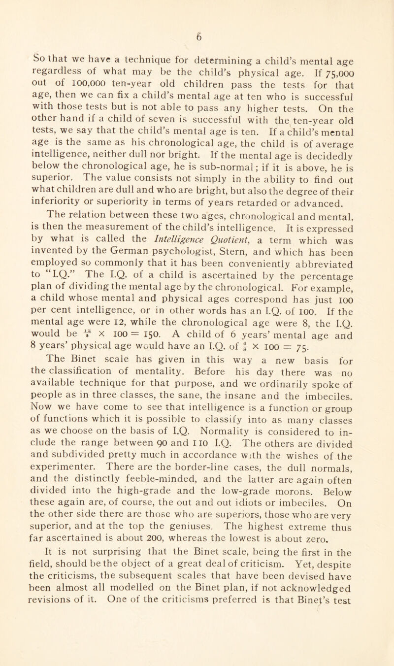 So that we have a technique for determining a child’s mental age regardless of what may be the child’s physical age. If 75,000 out of 100,000 ten-year old children pass the tests for that age, then we can fix a child’s mental age at ten who is successful with those tests but is not able to pass any higher tests. On the other hand if a child of seven is successful with the ten-year old tests, we say that the child’s mental age is ten. If a child’s mental age is the same as his chronological age, the child is of average intelligence, neither dull nor bright. If the mental age is decidedly below the chronological age, he is sub-normal; if it is above, he is superior. The value consists not simply in the ability to find out what children are dull and who are bright, but also the degree of their inferiority or superiority in terms of years retarded or advanced. The relation between these two ages, chronological and mental, is then the measurement of the child’s intelligence. It is expressed by what is called the Intelligence Quotient, a term which was invented by the German psychologist, Stern, and which has been employed so commonly that it has been conveniently abbreviated to “I.Q.” The I.Q. of a child is ascertained by the percentage plan of dividing the mental age by the chronological. For example, a child whose mental and physical ages correspond has just 100 per cent intelligence, or in other words has an I.Q. of 100. If the mental age were 12, while the chronological age were 8, the I.Q. would be V x 100 = 150. A child of 6 years’ mental age and 8 years’ physical age would have an I.Q. of J- X 100 = 75. The Binet scale has given in this way a new basis for the classification of mentality. Before his day there was no available technique for that purpose, and we ordinarily spoke of people as in three classes, the sane, the insane and the imbeciles. Now we have come to see that intelligence is a function or group of functions which it is possible to classify into as many classes as we choose on the basis of I.Q. Normality is considered to in¬ clude the range between 90 and 110 I.Q. The others are divided and subdivided pretty much in accordance with the wishes of the experimenter. There are the border-line cases, the dull normals, and the distinctly feeble-minded, and the latter are again often divided into the high-grade and the low-grade morons. Below these again are, of course, the out and out idiots or imbeciles. On the other side there are those who are superiors, those who are very superior, and at the top the geniuses. The highest extreme thus far ascertained is about 200, whereas the lowest is about zero. It is not surprising that the Binet scale, being the first in the field, should be the object of a great deal of criticism. Yet, despite the criticisms, the subsequent scales that have been devised have been almost all modelled on the Binet plan, if not acknowledged revisions of it. One of the criticisms preferred is that Binef’s test