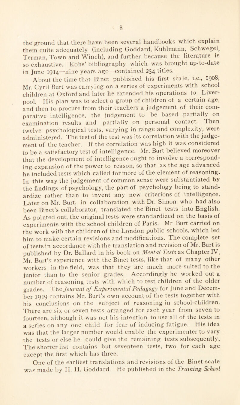 the ground that there have been several handbooks which explain them quite adequately (including Goddard, Kuhlmann, Schwegel^ Terman, Town and Winch), and further because the literature is so exhaustive. Kohs’ bibliography which was brought up-to-date in June 1914—nine years ago—contained 254 titles. About the time that Binet published his first scale, i.e., 1908, Mr. Cyril Burt was carrying on a series of experiments with school children at Oxford and later he extended his operations to Liver¬ pool. His plan was to select a group of children of a certain age, and then to procure from their teachers a judgement of their com¬ parative intelligence, the judgement to be based partially on examination results and partially on personal contact. Then twelve psychological tests, varying in range and complexity, were administered. The test of the test was its correlation with the judge¬ ment of the teacher. If the correlation was high it was considered to be a satisfactory test of intelligence. Mr. Burt believed moreover that the development of intelligence ought to involve a correspond¬ ing expansion of the power to reason, so that as the age advanced he included tests which called for more of the element of reasoning. In this way the judgement of common sense were substantiated by the findings of psychology, the part of psychology being to stand¬ ardize rather than to invent any new criterions of intelligence. Later on Mr. Burt, in collaboration with Dr. Simon who had also been Binet’s collaborator, translated the Binet tests into English. As pointed out, the original tests were standardized on the basis of experiments with the school children of Paris. Mr. Burt carried on the work with the children of the London public schools, which led him to make certain revisions and modifications. The complete set of tests in accordance with the translation and revision of Mr. Burt is published by Dr. Ballard in his book on Mental Tests as Chapter IV. Mr. Burt’s experience with the Binet tests, like that of many other workers in the field, was that they are much more suited to the junior than to the senior grades. Accordingly he worked out a number of reasoning tests with which to test children of the older grades. The Journal of Experimental Pedagogy for June and Decem¬ ber 1919 contains Mr. Burt’s own account of the tests together with his conclusions on the subject of reasoning in school-children. There are six or seven tests arranged for each year from seven to fourteen, although it was not his intention to use all of the tests in a series on any one child for fear of inducing fatigue. His idea was that the larger number would enable the experimenter to vary the tests or else he could give the remaining tests subsequently. The shorter list contains but seventeen tests, two for each age except the first which has three. One of the earliest translations and revisions of the Binet scale was made by H. H. Goddard. He published in the Training School