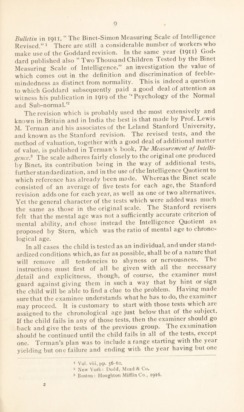 Bulletin in 1911, “ The Binet-Simon Measuring Scale of Intelligence Revised.” 1 2 There are still a considerable number of workers who make use of the Goddard revision. In the same year (1911) God¬ dard published also Two Thousand Children Tested by the Binet Measuring Scale of Intelligence,” an investigation the value of which comes out in the definition and discrimination of feeble¬ mindedness as distinct from normality. This is indeed a question to which Goddard subsequently paid a good deal of attention as witness his publication in 1919 °f the ‘‘Psychology of the Normal and Sub-normal.’3 The revision which is probably used the most extensively and known in Britain and in India the best is that made by Prof. Lewis M. Terman and his associates of the Leland Stanford University, and known as the Stanford revision. The revised tests, and the method of valuation, together with a good deal of additional matter of value, is published in Terman's book, The Measurement of Intelli¬ gence? The scale adheres fairly closely to the original one produced by Binet, its contribution being in the way of additional tests, further standardization, and in the use of the Intelligence Quotient to which reference has already been made. Whereas the Binet scale consisted of an average of five tests for each age, the Stanford revision adds one for each year, as well as one or two alternatives. Yet the general character of the tests which were added was much the same as those in the original scale, dhe Stanford, revisers felt that the mental age was not a sufficiently accurate criterion of mental ability, and chose instead the Intelligence Quotient as proposed by Stern, which was the ratio of mental age to chrono¬ logical age. In all cases the child is tested as an individual, and under stand¬ ardized conditions which, as far as possible, shall be of a nature that will remove all tendencies to shyness or nervousness. The instructions must first of all be given with all the necessary detail and explicitness, though, of course, the examiner must guard against giving them in such a way that by hint or sign the child will be able to find a clue to the problem. Having made sure that the examinee understands what he has to do, the examiner may proceed. It is customary to start with those tests which are assigned to the chronological age just below that of the subject. If the child fails in any of those tests, then the examiner should.go back and give the tests of the previous group. The examination should be continued until the child fails in all of the tests, except one. Terman’s plan was to include a range starting with the year yielding but one failure and ending with the year having but one 2 1 Vol. viigpp. 56-62. 2 New York: Dodd, Mead & Co. 3 Boston: Houghton Mifflin Co., 1916.