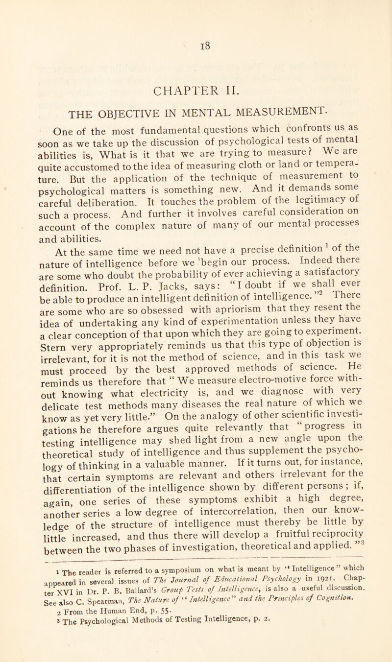 CHAPTER II. THE OBJECTIVE IN MENTAL MEASUREMENT. One of the most fundamental questions which confronts us as soon as we take up the discussion of psychological tests of mental abilities is, What is it that we are trying to measure ? We are quite accustomed to the idea of measuring cloth or land or tempera¬ ture. But the application of the technique of measurement to psychological matters is something new. And it demands some careful deliberation. It touches the problem of the legitimacy of such a process. And further it involves careful consideration on account of the complex nature of many of our mental processes and abilities. At the same time we need not have a precise definition 1 2 3 of the nature of intelligence before we begin our process. Indeed there are some who doubt the probability of ever achieving a satisfactory definition. Prof. L. P. Jacks, says: “I doubt if we shall ever be able to produce an intelligent definition of intelligence. There are some who are so obsessed with apriorism that they resent the idea of undertaking any kind of experimentation unless they have a clear conception of that upon which they are going to experiment. Stern very appropriately reminds us that this type of objection is irrelevant, for it is not the method of science, and in this task we must proceed by the best approved methods of science. He reminds us therefore that “ We measure electro-motive force with¬ out knowing what electricity is, and we diagnose with very delicate test methods many diseases the real nature of which we know as yet very little.” On the analogy of other scientific investi¬ gations he therefore argues quite relevantly that “ progress m testing intelligence may shed light from a new angle upon the theoretical study of intelligence and thus supplement the psycho¬ logy of thinking in a valuable manner. If it turns out, for instance, that certain symptoms are relevant and others irrelevant for the differentiation of the intelligence shown by different persons ; if, again, one series of these symptoms exhibit a high degree, another series a low degree of intercorrelation, then our know¬ ledge of the structure of intelligence must thereby be little by little increased, and thus there will develop a fruitful reciprocity between the two phases of investigation, theoretical and applied. 1 The reader is referred to a symposium on what is meant by “Intelligence” which appeared in several issues of Tht Journal of Educational Psychology in 1921. Chap¬ ter XVI in Dr. P. B. Ballard’s Group Tests of Intelligence, is also a useful discussion. See also C. Spearman, The Nature of “ Intelligence ” and the Principles of Cognition. 2 From the Human End, p. 55- 3 The Psychological Methods of Testing Intelligence, p. 2.
