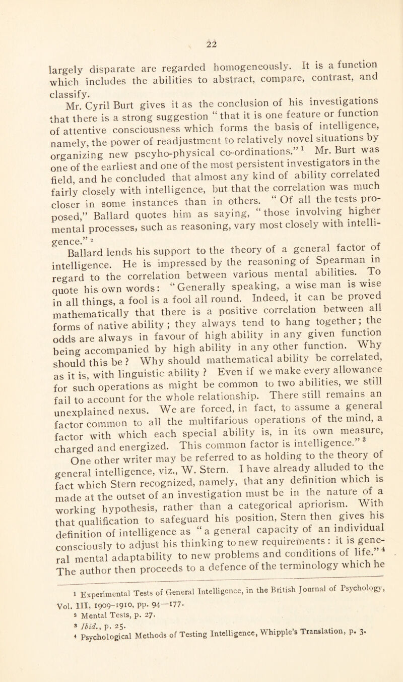 largely disparate are regarded homogeneously. It is a function which includes the abilities to abstract, compare, contrast, and classify Mr. Cyril Burt gives it as the conclusion of his investigations that there is a strong suggestion “ that it is one feature or function of attentive consciousness which forms the basis of intelligence, namely, the power of readjustment to relatively novel situations by organizing new pscyho-physical co-ordinations.”1 Mr. Burt was one of the earliest and one of the most persistent investigators m the field and he concluded that almost any kind of ability correlated fairly closely with intelligence, but that the correlation was much closer in some instances than in others. Of all the tests pro¬ posed,” Ballard quotes him as saying, “those involving higher mental processes, such as reasoning, vary most closely with intelli¬ gence.” 2 1 £ *.. t Ballard lends his support to the theory of a general factoi oi intelligence. He is impressed by the reasoning of Spearman in regard to the correlation between various mental abilities. To quote his own words: “Generally speaking, a wise man is wise in all things, a fool is a fool all round. Indeed, it can be proved mathematically that there is a positive correlation between al forms of native ability ; they always tend to hang together; the odds are always in favour of high ability m any given function being accompanied by high ability in any other function. Why should this be ? Why should mathematical ability be con elated, as it is, with linguistic ability ? Even if we make every allowance for such operations as might be common to two abilities, we still fail to account for the whole relationship. There still remains an unexplained nexus. We are forced, in fact, to assume a general factor common to all the multifarious operations of the nnnd, a factor with which each special ability is, in its own measure, charged and energized. This common factor is intelligence. One other writer may be referred to as holding to the theory o general intelligence, viz., W. Stern. I have already alluded to the fact which Stern recognized, namely, that any definition which is made at the outset of an investigation must be in the nature of a working hypothesis, rather than a categorical apnonsm. With that qualification to safeguard his position, Stern then gives his definition of intelligence as “ a general capacity of an mdividua consciously to adjust his thinking to new requirements: it is gene¬ ral mental adaptability to new problems and conditions of lite The author then proceeds to a defence of the termino ogy w ic i le 1 Experimental Tests of General Intelligence, in the British Journal of Psychology, Vol. Ill, 1909-1910, pp. 94—!77- 2 Mental Tests, p. 27. s Ibid., p. 25. 4 Psychological Methods of Testing Intelligence, Whipple’s Translation, p. 3.