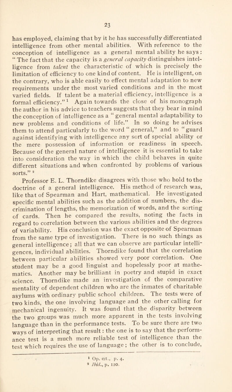has employed, claiming that by it he has successfully differentiated intelligence from other mental abilities. With reference to the conception of intelligence as a general mental ability he says : “ The fact that the capacity is a general capacity distinguishes intel¬ ligence from talent the characteristic of which is precisely the limitation of efficiency to one kind of content. He is intelligent, on the contrary, who is able easily to effect mental adaptation to new requirements under the most varied conditions and in the most varied fields. If talent be a material efficiency, intelligence is a formal efficiency.” 1 Again towards the close of his monograph the author in his advice to teachers suggests that they bear in mind the conception of intelligence as a “ general mental adaptability to new problems and conditions of life.” In so doing he advises them to attend particularly to the word “ general,” and to “ guard against identifying with intelligence any sort of special ability or the mere possession of information or readiness in speech. Because of the general nature of intelligence it is essential to take into consideration the way in which the child behaves in quite different situations and when confronted by problems of various sorts.” 2 Professor E. L. Thorndike disagrees with those who hold to the doctrine of a general intelligence. His method of research was, like that of Spearman and Hart, mathematical. He investigated specific mental abilities such as the addition of numbers, the dis¬ crimination of lengths, the memorization of words, and the sorting of cards. Then he compared the results, noting the facts in regard to correlation between the various abilities and the degrees of variability. His conclusion was the exact opposite of Spearman from the same type of investigation. There is no such things as general intelligence; all that we can observe are particular intelli¬ gences, individual abilities. Thorndike found that the correlation between particular abilities showed very poor correlation. One student may be a good linguist and hopelessly poor at mathe¬ matics. Another may be brilliant in poetry and stupid in exact science. Thorndike made an investigation of the comparative mentality of dependent children who are the inmates of charitable asylums with ordinary public school children. The tests were of two kinds, the one involving language and the other calling for mechanical ingenuity. It was found that the disparity between the two groups was much more apparent in the tests involving language than in the performance tests. To be sure there are two ways of interpreting that result: the one is to say that the perform¬ ance test is a much more reliable test of intelligence than the test which requires the use of language ; the other is to conclude, e 1 Op. cit., p. 4. 3 Ibid., p. 120.