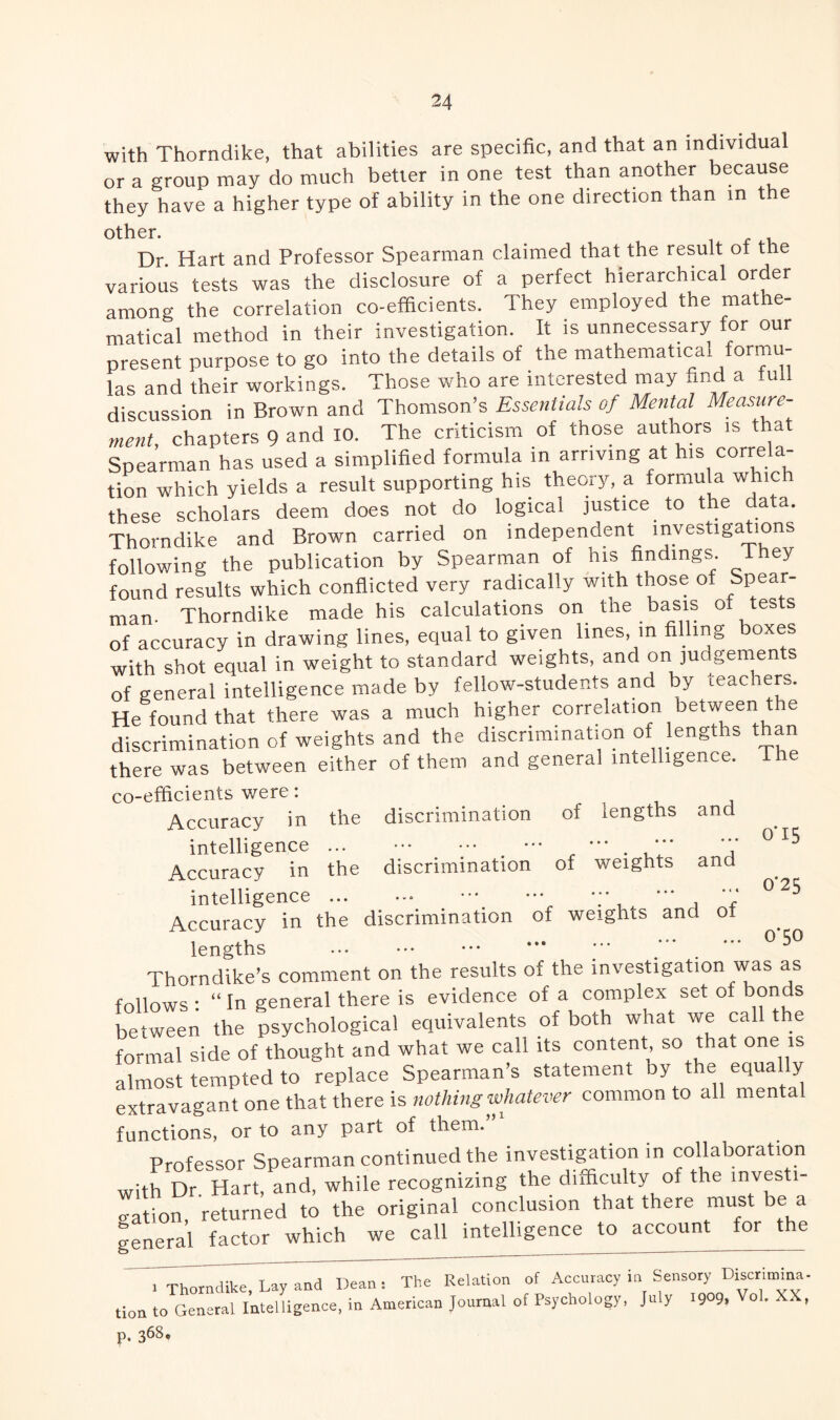 with Thorndike, that abilities are specific, and that an individual or a group may do much better in one test than another because they have a higher type of ability in the one direction than in the other. Dr. Hart and Professor Spearman claimed that the result ot the various tests was the disclosure of a perfect hierarchical order among the correlation co-efficients. They employed the mathe¬ matical method in their investigation. It is unnecessary for our present purpose to go into the details of the mathematical formu¬ las and their workings. Those who are interested may and a -ull discussion in Brown and Thomson’s Essentials of Mental Measure¬ ment, chapters 9 and 10. The criticism of those authors is that Spearman has used a simplified formula in arriving at his correla- tion which yields a result supporting his theory, a formula which these scholars deem does not do logical justice to the data. Thorndike and Brown carried on independent investigations following the publication by Spearman of his findings ihey found results which conflicted very radically with those of Spear¬ man- Thorndike made his calculations on the basis of tests of accuracy in drawing lines, equal to given lines, in filling boxes with shot equal in weight to standard weights, and on judgements of general intelligence made by fellow-students and by teac rers. He found that there was a much higher correlation between t e discrimination of weights and the discrimination of lengths than there was between either of them and general intelligence. The co-efficients were: the discrimination of lengths and . . 4 » • • W • •• ••• # # # the discrimination of weights and 0*15 0*25 0*50 Accuracy in intelligence Accuracy in intelligence. .;* , *'* Accuracy in the discrimination of weights and ot lengths . — / . *** Thorndike’s comment on the results of the investigation was as follows : “ In general there is evidence of a complex set of bonds between the psychological equivalents of both what we call the formal side of thought and what we call its content so that one is almost tempted to replace Spearman’s statement by the equally extravagant one that there is nothing whatever common to all mental functions, or to any part of them.”1 Professor Spearman continued the investigation in collaboration with Dr. Hart, and, while recognizing the difficulty of the investi¬ gation returned to the original conclusion that there must be a general factor which we call intelligence to account for the . Thorndike, Lay and Dean: The Relation of Accuracy in Sensory Discrimina. tion to General Intelligence, in American Journal of Psychology, July 1909, Vol. XX, p. 368*
