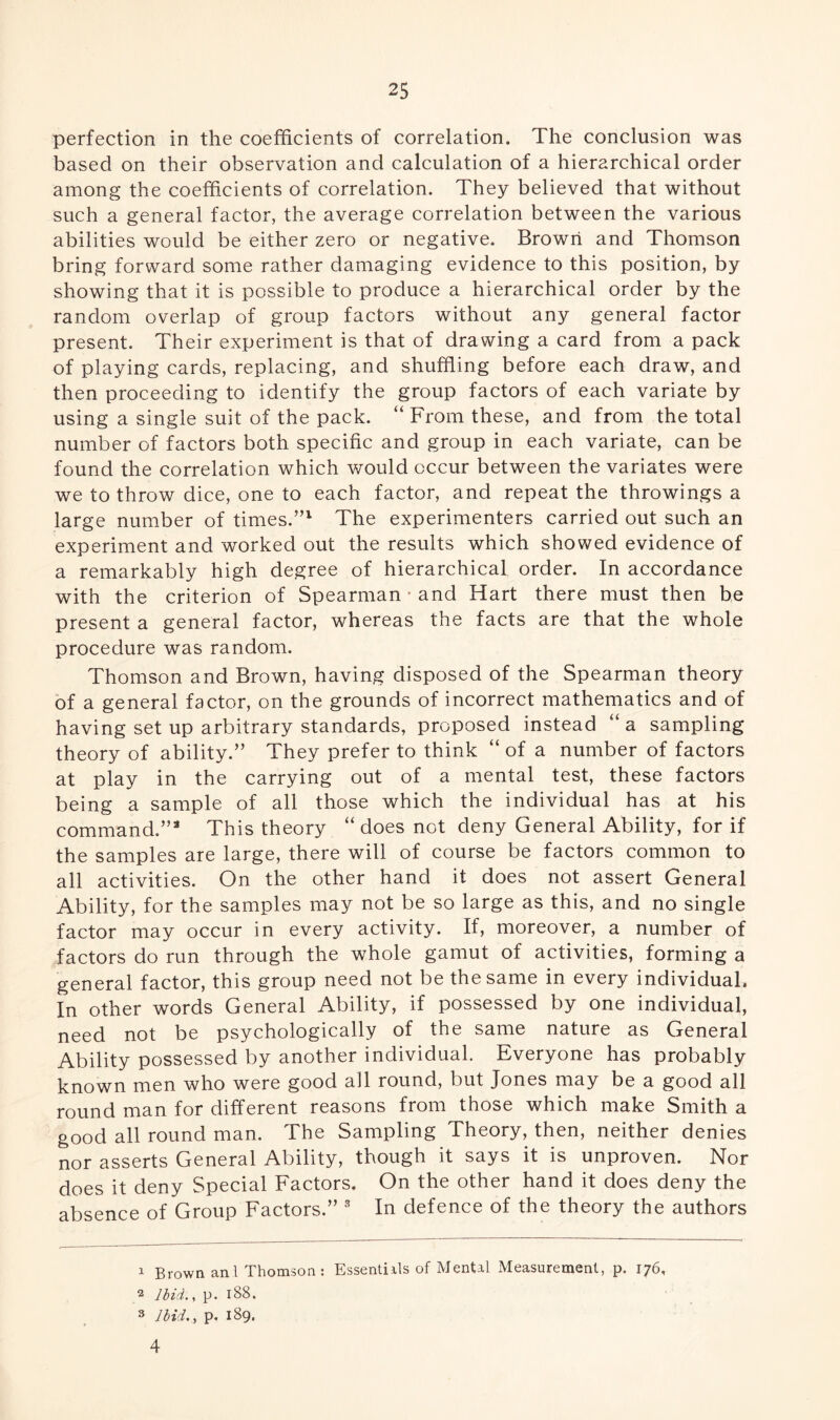 perfection in the coefficients of correlation. The conclusion was based on their observation and calculation of a hierarchical order among the coefficients of correlation. They believed that without such a general factor, the average correlation between the various abilities would be either zero or negative. Brown and Thomson bring forward some rather damaging evidence to this position, by showing that it is possible to produce a hierarchical order by the random overlap of group factors without any general factor present. Their experiment is that of drawing a card from a pack of playing cards, replacing, and shuffling before each draw, and then proceeding to identify the group factors of each variate by using a single suit of the pack. “ From these, and from the total number of factors both specific and group in each variate, can be found the correlation which would occur between the variates were we to throw dice, one to each factor, and repeat the throwings a large number of times.”1 2 The experimenters carried out such an experiment and worked out the results which showed evidence of a remarkably high degree of hierarchical order. In accordance with the criterion of Spearman • and Hart there must then be present a general factor, wfflereas the facts are that the whole procedure was random. Thomson and Brown, having disposed of the Spearman theory of a general factor, on the grounds of incorrect mathematics and of having set up arbitrary standards, proposed instead “ a sampling theory of ability.” They prefer to think “ of a number of factors at play in the carrying out of a mental test, these factors being a sample of all those which the individual has at his command.”3 This theory “ does not deny General Ability, for if the samples are large, there will of course be factors common to all activities. On the other hand it does not assert General Ability, for the samples may not be so large as this, and no single factor may occur in every activity. If, moreover, a number of factors do run through the whole gamut of activities, forming a general factor, this group need not be the same in every individual. In other words General Ability, if possessed by one individual, need not be psychologically of the same nature as General Ability possessed by another individual. Everyone has probably known men who were good all round, but Jones may be a good all round man for different reasons from those which make Smith a good all round man. The Sampling Theory, then, neither denies nor asserts General Ability, though it says it is unproven. Nor does it deny Special Factors. On the other hand it does deny the absence of Group Factors.” 3 In defence of the theory the authors 1 Brown an.1 Thomson: Essentials of Mental Measurement, p. 176, 2 Ibid., p. 188. 3 Ibid., p. 189. 4