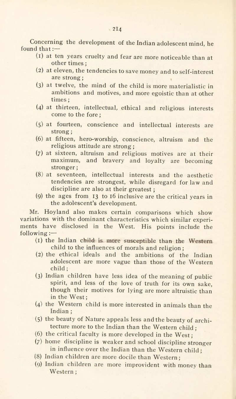 Concerning the development of the Indian adolescent mind, he found that:— (1) at ten years cruelty and fear are more noticeable than at other times; (2) at eleven, the tendencies to save money and to self-interest are strong; (3) at twelve, the mind of the child is more materialistic in ambitions and motives, and more egoistic than at other times; (4) at thirteen, intellectual, ethical and religious interests come to the fore ; (5) at fourteen, conscience and intellectual interests are strong ; (6) at fifteen, hero-worship, conscience, altruism and the religious attitude are strong ; (7) at sixteen, altruism and religious motives are at their maximum, and bravery and loyalty are becoming stronger; (8) at seventeen, intellectual interests and the aesthetic tendencies are strongest, while disregard for law and discipline are also at their greatest; (9) the ages from 13 to 16 inclusive are the critical years in the adolescent’s development. Mr. Hoyland also makes certain comparisons which show variations with the dominant characteristics which similar experi¬ ments have disclosed in the West. His points include the following :— (1) the Indian child is more susceptible than the Western child to the influences of morals and religion; (2) the ethical ideals and the ambitions of the Indian adolescent are more vague than those of the Western child ; (3) Indian children have less idea of the meaning of public spirit, and less of the love of truth for its own sake, though their motives for lying are more altruistic than in the West; (4) the Western child is more interested in animals than the Indian ; (5) the beauty of Nature appeals less and the beauty of archi¬ tecture more to the Indian than the Western child ; (6) the critical faculty is more developed in the West; (7) home discipline is weaker and school discipline stronger in influence over the Indian than the Western child; (8) Indian children are more docile than Western; (9) Indian children are more improvident with money than Western ;