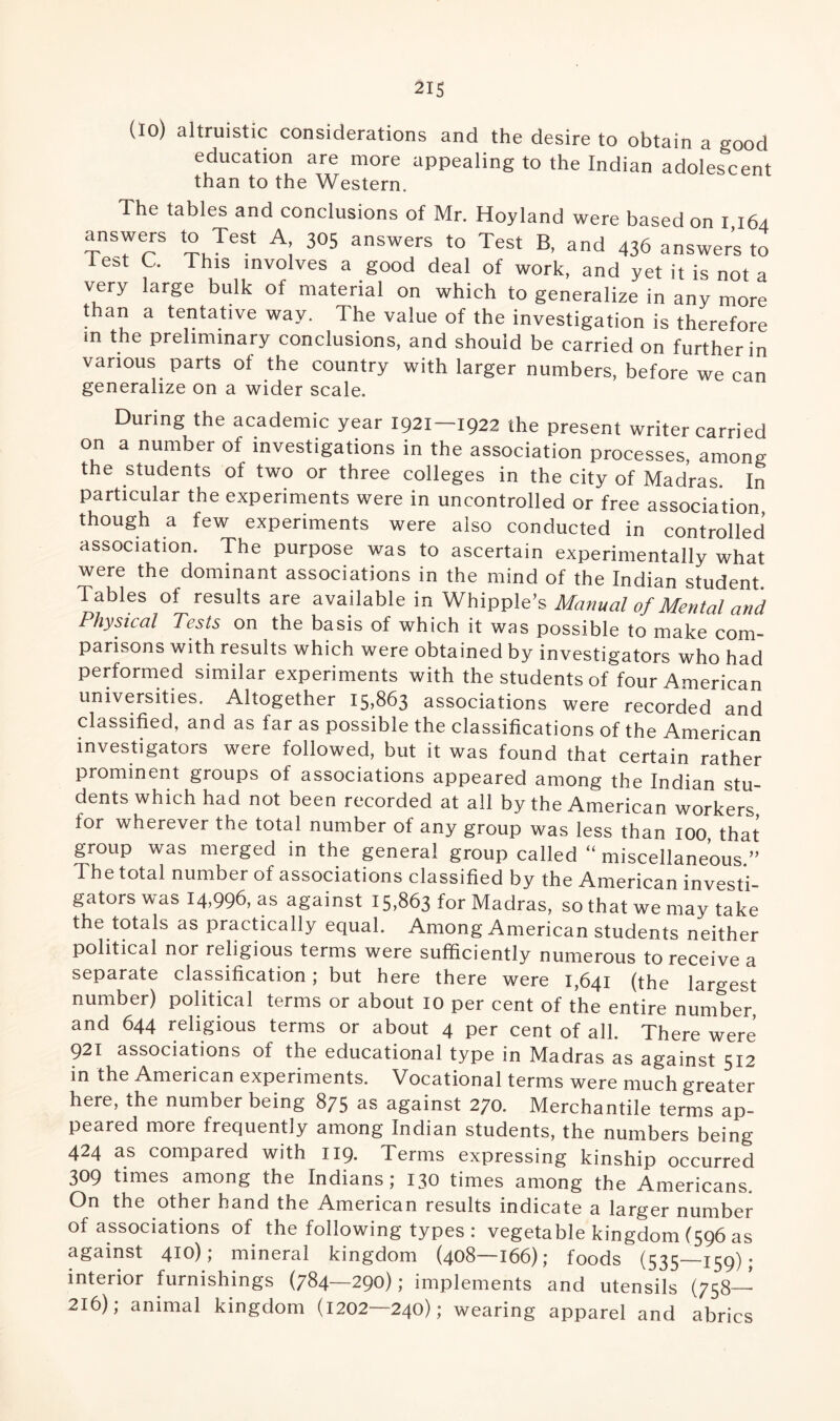 (lo) altruistic considerations and the desire to obtain a good education are more appealing to the Indian adolescent than to the Western. The tables and conclusions of Mr. Hoyland were based on I 164 answers to Test A 305 answers to Test B, and 436 answers to ies>t C. This involves a good deal of work, and yet it is not a very large bulk of material on which to generalize in any more than a tentative way. The value of the investigation is therefore m the preliminary conclusions, and should be carried on further in various parts of the country with larger numbers, before we can generalize on a wider scale. During the academic year 1921—1922 the present writer carried on a number of investigations in the association processes, among the students of two or three colleges in the city of Madras. In particular the experiments were in uncontrolled or free association, though a few experiments were also conducted in controlled association. The purpose was to ascertain experimentally what were the dominant associations in the mind of the Indian student. Tables of results are available in Whipple’s Manual of Mental and Physical Tests on the basis of which it was possible to make com¬ parisons with results which were obtained by investigators who had performed similar experiments with the students of four American universities. Altogether 15,863 associations were recorded and classified, and as far as possible the classifications of the American investigators were followed, but it was found that certain rather prominent groups of associations appeared among the Indian stu¬ dents which had not been recorded at all by the American workers for wherever the total number of any group was less than 100, that group was merged in the general group called “ miscellaneous.” The total number of associations classified by the American investi¬ gators was 14,996, as against 15,863 for Madras, so that we may take the totals as practically equal. Among American students neither political nor religious terms were sufficiently numerous to receive a separate classification; but here there were 1,641 (the largest number) political terms or about 10 per cent of the entire number, and 644 religious terms or about 4 per cent of all. There were 921 associations of the educational type in Madras as against 512 in the American experiments. Vocational terms were much greater here, the number being 875 as against 270. Merchantile terms ap¬ peared more frequently among Indian students, the numbers being- 424 as compared with 119. Terms expressing kinship occurred 309 times among the Indians; 130 times among the Americans. On the other hand the American results indicate a larger number of associations of the following types : vegetable kingdom (596 as against 410); mineral kingdom (408—166); foods (535—159); interior furnishings (784—290); implements and utensils (758_ 216); animal kingdom (1202—240); wearing apparel and abrics