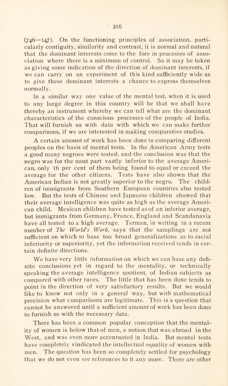 (746—147). On the functioning principles of association, parti¬ cularly contiguity, similarity and contrast, it is normal and natural that the dominant interests come to the fore in processes of asso¬ ciation where there is a minimum of control. So it may be taken as giving some indication of the direction of dominant interests, if we can carry on an experiment of this kind sufficiently wide as to give these dominant interests a chance to express themselves normally. In a similar way one value of the mental test, when it is used to any large degree in this country will be that we shall have thereby an instrument whereby we can tell what are the dominant characteristics of the conscious processes of the people of India. That will furnish us with data with which we can make further comparisons, if we are interested in making comparative studies. A certain amount of work has been done in comparing different peoples on the basis of mental tests. In the American Army tests a good many negroes were tested, and the conclusion was that the negro was for the most part vastly inferior to the average Ameri¬ can, only 16 per cent of them being found to equal or exceed the average for the other citizens. Tests have also shown that the American Indian is not greatly superior to the negro. The child¬ ren of immigrants from Southern European countries also tested low. But the tests of Chinese and Japanese children showed that their average intelligence was quite as high as the average Ameri¬ can child. Mexican children have tested as of an inferior average, but immigrants from Germany, France, England and Scandanavia have all tested to a high average. Terman, in writing in a recent number of The World's Work, says that the samplings are not sufficient on which to base too broad generalizations as to racial inferiority or superiority, yet the information received tends in cer¬ tain definite directions. We have very little information on which we can base any defi¬ nite conclusions yet in regard to the mentality, or technically speaking the average intelligence quotient, of Indian subjects as compared with other races. The little that has been done tends to point in the direction of very satisfactory results. But we would like to know not only in a general way, but with mathematical precision what comparisons are legitimate. This is a question that cannot be answered until a sufficient amount of work has been done to furnish us with the necessary data. There has been a common popular conception that the mental¬ ity of women is below that of men, a notion that was abroad in the West, and was even more accentuated in India. But mental tests have completely vindicated the intellectual equality of women with men. The question has been so completely settled for psychology that we do not even see references to it any more. There are other