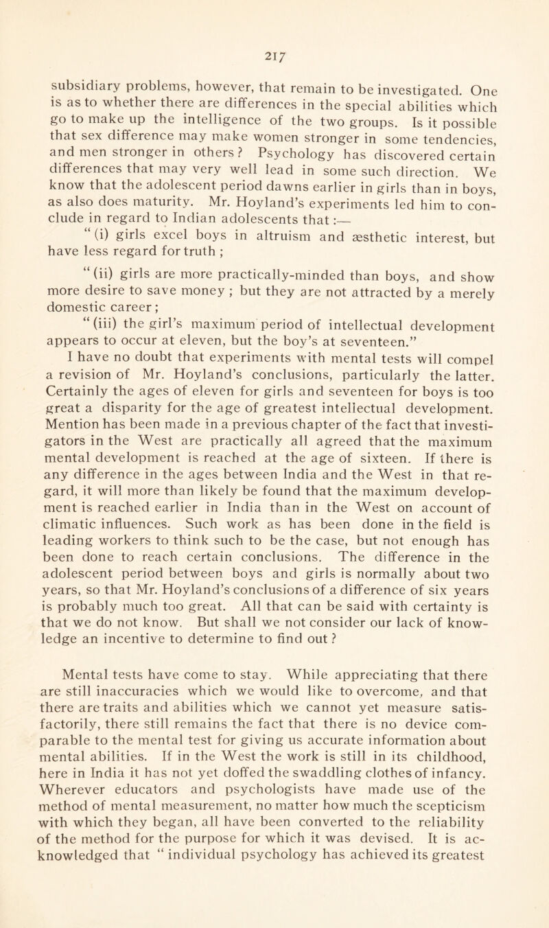 subsidiary problems, however, that remain to be investigated. One is as to whether there are differences in the special abilities which go to make up the intelligence of the two groups. Is it possible that sex difference may make women stronger in some tendencies, and men stronger in others? Psychology has discovered certain differences that may very well lead in some such direction. We know that the adolescent period dawns earlier in girls than in boys, as also does maturity. Mr. Hoyland’s experiments led him to con¬ clude in regard to Indian adolescents that:_ “ (i) girls excel boys in altruism and aesthetic interest, but have less regard for truth ; “(ii) girls are more practically-minded than boys, and show more desire to save money ; but they are not attracted by a merely domestic career; “(iii) the girl’s maximum period of intellectual development appears to occur at eleven, but the boy’s at seventeen.” I have no doubt that experiments with mental tests will compel a revision of Mr. Hoyland’s conclusions, particularly the latter. Certainly the ages of eleven for girls and seventeen for boys is too great a disparity for the age of greatest intellectual development. Mention has been made in a previous chapter of the fact that investi¬ gators in the West are practically all agreed that the maximum mental development is reached at the age of sixteen. If there is any difference in the ages between India and the West in that re¬ gard, it will more than likely be found that the maximum develop¬ ment is reached earlier in India than in the West on account of climatic influences. Such work as has been done in the field is leading workers to think such to be the case, but not enough has been done to reach certain conclusions. The difference in the adolescent period between boys and girls is normally about two years, so that Mr. Hoyland’s conclusions of a difference of six years is probably much too great. All that can be said with certainty is that we do not know. But shall we not consider our lack of know¬ ledge an incentive to determine to find out ? Mental tests have come to stay. While appreciating that there are still inaccuracies which we would like to overcome, and that there are traits and abilities which we cannot yet measure satis¬ factorily, there still remains the fact that there is no device com¬ parable to the mental test for giving us accurate information about mental abilities. If in the West the work is still in its childhood, here in India it has not yet doffed the swaddling clothes of infancy. Wherever educators and psychologists have made use of the method of mental measurement, no matter how much the scepticism with which they began, all have been converted to the reliability of the method for the purpose for which it was devised. It is ac¬ knowledged that “ individual psychology has achieved its greatest