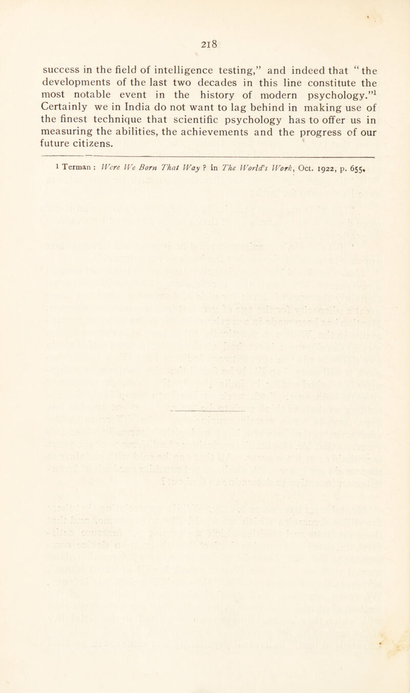 success in the field of intelligence testing,” and indeed that “ the developments of the last two decades in this line constitute the most notable event in the history of modern psychology.”1 Certainly we in India do not want to lag behind in making use of the finest technique that scientific psychology has to offer us in measuring the abilities, the achievements and the progress of our future citizens. l Terman : Were We Born That Way ? in The World’s Work, Oct. 1922, p. 655,