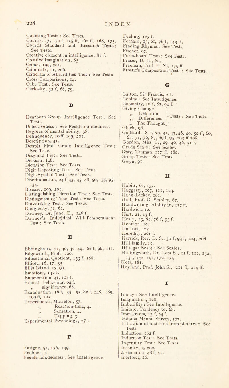 Counting Tests : See Tests. Courtis, 17, 150 f, 155 ff, 160 ff, 168, 175. Courtis Standard and Research Tests: See Tests. Creative element in intelligence, 81 f. Creative imagination, 85. Crime, 199, 201. Criminals, 11, 206. Criticism of Absurdities Test : See Tests. Cross Comparisons, 14. Cube Test : See Tests. Curiosity, 32 f, 68, 79. D Dearborn Group Intelligence Test : See Tests. Defectiveness : See Feeble-mindedness. Degrees of mental ability, 38. Delinquency, 10 ff, 199, 201. Description, 41. Detroit First Grade Intelligence Test: See Tests. Diagonal Test: See Tests. Dickson, 1^8. Dictation Test: See Tests. Digit Repeating Test : See Tests. Digit-Symbol Test: See Tests. Discrimination, 24 f, 43, 45, 48, 50, 55, 95, 134- Disease, 199, 201. Distinguishing Direction Test : See Tests. Distinguishing Time Test ; See Tests. Dot-striking Test : See Tests. Dougherty, 51, 62. Downey, Dr. June. E., 146 f. Downey’s Individual Will Temperament Test: See Tests. E Ebbinghaus, 21,30,32 49, 62 f, 96, ill. Edgeworth, Prof., 200. Educational Quotient, 153 t, 188. Elliott, 16, 17, 35- Ellis Island, 13, 90. Emotions, 142 f. Enumeration, 41, io8f. Ethical behaviour, 64 f. „ significance, 68. Examination, 16 f, 35, 55, 82 f, 148, 185, 199 ff, 205. Experiments. Masselon, 57. ,, Reaction-time, 4. ,, Sensation, 4. „ Tapping, 3. Experimental Psychology, 27 f. F Fatigue, 57, 136, 139 Fechner, 4. Feeble-mindedness : See Intelligence. Feeling, 127 f. Fernald, 13, 61, 76 f, 143 f. Finding Rhymes : See Tests. Fischer, 97. ; Form-board Tests: See Tests. I Fraser, D. G., 89. | Freeman, Prof. F. N., 175 ff Frostic’s Composition Tests : See Tests. G 1 i f Galton, Sir Francis, 2 f. Genius : See Intelligence. Geometry, 16 f, 87, 94 f. Giving Change ,, Definition _ _ ,, Differences f* rests : See Tests. ,, The ThoughtJ Gluck, 96. Goddard, 8 f, 30, 41, 43,46, 49, 50 ff, 60, ^62, 71, 76, 87, 89 f, 95, 203 ff 208. Gordon, Miss C., 29, 40, 46, 51 f. Grade Scale : See Scale*. Gray, Truman, 177 ff, 180. Group Tests : See Tests. Gwyn, 91. H Habits, 61, 157. Haggerty, 107, ill, 123. Hahn-Lackey, 181. Hall, Prof. G. Stanley, 67. Handwriting, Ability in, 177 ff. Hardwick, 12. Hart, 21, 23 f. Healy, 13, 61, 76 f, 95 f. Henmon, 181. Herbart, 127. ; Heredity, 201 f. 1 Herrick, Rev. D. S., 30 f, 93 f, 204, 208 j Hill family, 10. Hiliegas Scale : See Scales. Hollingworth, Dr. Leta S., 11 f, 112. 132, | 134, 142, 151, 172, 175. 1 Hotz, 181. 1 Hoyland, Prof. John S., 211 ff, 214 ff. Idiocy : See Intelligence. Imagination, 128. Imbecility -. See Intelligence. Imitate, Tendency to, 68. Imm grants, 13 f, 84!. Indiana Mental Survey, 107. Indication of omission from pictures : See Tests Induction, 182 f. Induction Test : See Tests. Ingenuity Test : See Tests. Insanity, 3, 202. Instruction, 48 f, 51, Intellect, 26.