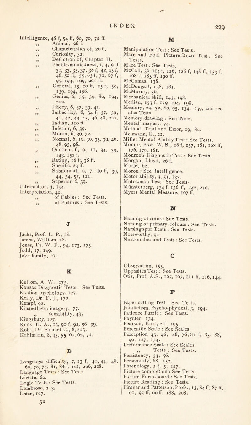 Intelligence, 48 f, 54 ff, 60, 70, 72 ff. ,, Animal, 26 f. ,, Characteristics of, 26 ff. ,, Curiosity, 32. ,, Definition of, Chapter II. ,, Feeble-mindedness, 1, 4, 9 ff 30, 33, 35,37, 3& 42,45 h 48, 50 55,63 f, 71, 87 f, 95, 194, 199, 201 ff. ,, General, 13, 20 ff, 25 f, 50, r39, 194, 198. ,, Genius, 6, 35, 39, 82, 194, 202. „ Idiocy, 6, 37, 39, 41. ,, Imbecility, 6, 34 f, 37, 39, 41, 42, 43, 45, 46, 48, 202. ,, Indian, 210 ff. ,, Inferior, 6, 39. ,, Moron, 6, 39, 72. ,, Normal, 6, 10, 30, 35, 39, 46, 48, 95, 98. „ Quotient, 6, 9, 11, 34, 39, 143, I52 f- ,, Rating, 18 ft, 38 ff. ,, Specific, 23 ff. ,, Subnormal, 6, 7, 10 ff, 39, 44, 54, 57, 121. ,, Superior, 6, 39. Inter-action, 3, 194. Interpretation, 41. ,, of Fables : See Tests. ,, of Pictures : See Tests. J Jacks, Prof. L. P., 18. James, William, 28. Jones, Dr. W. F., 94, 173, J75- Judd, 17, 149. Juke family, 10. K Kallom, A. W., 175. Kansas Diagnostic Tests : See Tests. Kantian psychology, 127. Kelly, Dr. F. J., 170. Kempf, 92. Kinaesthetic imagery, 77. ,, sensibility, 49. Kingsbury, 107. Knox, H. A., 13, 90 f, 92, 96, 99. Kohs, Dr. Samuel C., 8, 203. Kuhlmann, 8, 43, 55, 60, 62, 71. X, Language difficulty, 7, 13 f, 40, 44, 48, 60, 70, 74, 81, 84 f, 12J, 206, 208. Language Tests : See Tests. Leviste, 62. Logic Tests : See Tests. Lombrosc, 2 3. Lotze, 127. M Manipulation Test: See Tests. Mare and Foal Picture-Board Test : See Tests. Maze Test: See Tests. McCall, 36, 114 f, 126, 128 f, 148 ff, 153 f, 168 f, 185 ff, 190 ff. McComas, 138. McDougall, 138, 181. McMurray, 36. Mechanical skill, 143, 198. Median, 153 f, 179, 194, 198. Memory, 29, 32, 80, 95, 134, 139, and see also Tests. Memory drawing : See Tests. Mental imagery, 74. Method, Trial and Error, 19, 82. Meumann, E., 21. Miller Mental Ability Test: See Tests. Monroe, Prof. W. S., 16 f, 157, 161, 168 ff, 176, 179, 181. Monroe’s Diagnostic Test : See Tests. Morgan, Lloyd, 26 f. Morle, 62. Moron : See Intelligence. Motor ability, 3, 51, 133. Motor-man Test: See Tests- Miinsterberg, 134^ 136 ff, 142, 210. Myers Mental Measure, 107 ff. N Naming of coins : See Tests, j Naming of primary colours : See Tests, j Narsinghpur Tests : See Tests. Norsworthy, 94. Northumberland Tests : See Tests. 0 Observation, 155. Opposites Test : See Tests. Otis, Prof. A.S., 105, 107, hi ff, 116,144. P Paper-cutting Test : See Tests. Parallelism, Psycho-physicai, 3, 194. Patience Puzzle : See Tests. Paynter, 134. Pearson, Karl, 2 f, 195. Percentile Scale : See Scales. Perception 43, 46, 48, 76,81 f, 85, 88, 99, 127, 134. Performance Scale : See Scales. ,, Tests : See Tests. I Persistency, 33, 56. Personality, 68, 152. Phrenology, 2 f, 5, 127. Picture completion : See Tests. Picture Form-board : See Tests. Picture Reading : See Tests. Pintner and Patterson, Profs., 13, 84 ff, 87 ff, 90, 95 ff, 99 ff, 188, 208. 31