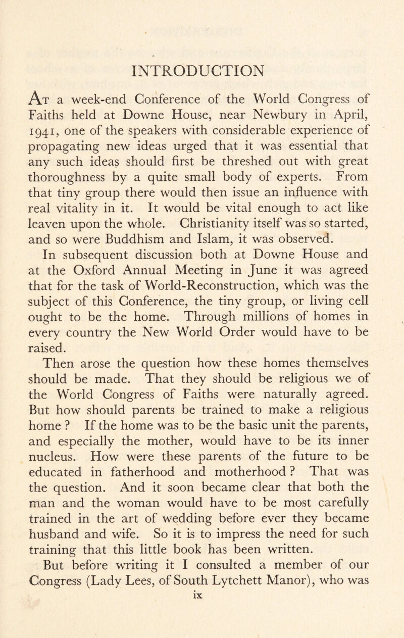 INTRODUCTION At a week-end Conference of the World Congress of Faiths held at Downe House, near Newbury in April, 1941, one of the speakers with considerable experience of propagating new ideas urged that it was essential that any such ideas should first be threshed out with great thoroughness by a quite small body of experts. From that tiny group there would then issue an influence with real vitality in it. It would be vital enough to act like leaven upon the whole. Christianity itself was so started, and so were Buddhism and Islam, it was observed. In subsequent discussion both at Downe House and at the Oxford Annual Meeting in June it was agreed that for the task of World-Reconstruction, which was the subject of this Conference, the tiny group, or living cell ought to be the home. Through millions of homes in every country the New World Order would have to be raised. Then arose the question how these homes themselves should be made. That they should be religious we of the World Congress of Faiths were naturally agreed. But how should parents be trained to make a religious home ? If the home was to be the basic unit the parents, and especially the mother, would have to be its inner nucleus. How were these parents of the future to be educated in fatherhood and motherhood ? That was the question. And it soon became clear that both the man and the woman would have to be most carefully trained in the art of wedding before ever they became husband and wife. So it is to impress the need for such training that this little book has been written. But before writing it I consulted a member of our Congress (Lady Lees, of South Lytchett Manor), who was