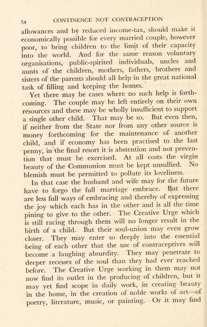 allowances and by reduced income-tax, should make it economically possible for every married couple, however poor, to bring children to the limit of their capacity into the world. And for the same reason voluntary organisations, public-spirited individuals, uncles and aunts of the children, mothers, fathers, brothers and sisters of the parents should all help in the great national task of filling and keeping the homes. Yet there may be cases where no such help is forth¬ coming. The couple may be left entirely on their own resources and these may be wholly insufficient to support a single other child. That may be so. But even then, if neither from the State nor from any other source is money forthcoming for the maintenance of another child, and if economy has been practised to the last penny, in the final resort it is abstention and not preven¬ tion that must be exercised. At all costs the virgin beauty of the Communion must be kept unsullied. No blemish must be permitted to pollute its loveliness. In that case the husband and wife may for the future have to forgo the full marriage embrace. But there are less full ways of embracing and thereby of expressing the joy which each has in the other and is all the time pining to give to the other, dhe Oieative Urge which is still racing through them will no longer result in the birth of a child. But their soul-union may even grow closer. They may enter so deeply into the essential •being of each other that the use of contraceptives will become a laughing absurdity. They may penetrate to deeper recesses of the soul than they had ever reached before. The Creative Urge working in them may not now find its outlet in the producing of children, but it may yet find scope; in daily work, in creating beauty in the home, in the creation of noble works ol art of poetry, literature, music, or painting. Or it may find