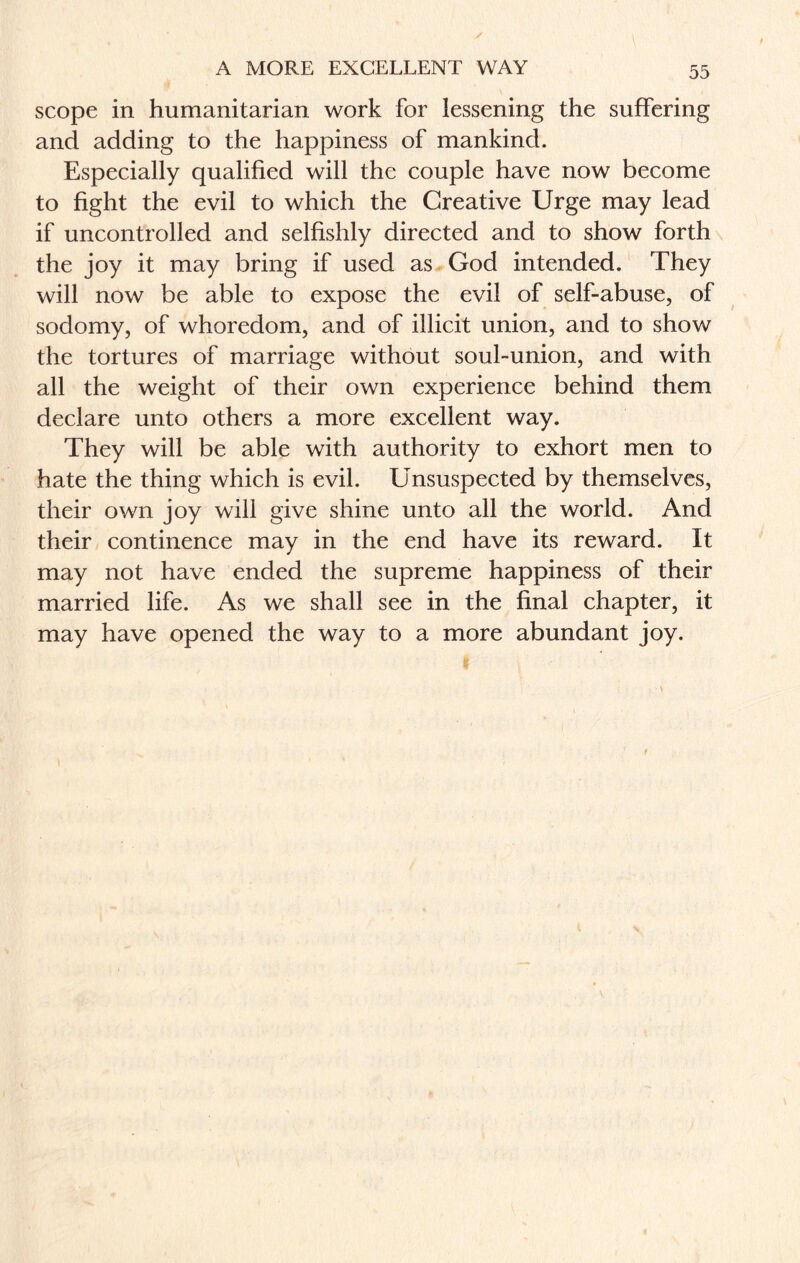 A MORE EXCELLENT WAY scope in humanitarian work for lessening the suffering and adding to the happiness of mankind. Especially qualified will the couple have now become to fight the evil to which the Creative Urge may lead if uncontrolled and selfishly directed and to show forth the joy it may bring if used as God intended. They will now be able to expose the evil of self-abuse, of sodomy, of whoredom, and of illicit union, and to show the tortures of marriage without soul-union, and with all the weight of their own experience behind them declare unto others a more excellent way. They will be able with authority to exhort men to hate the thing which is evil. Unsuspected by themselves, their own joy will give shine unto all the world. And their continence may in the end have its reward. It may not have ended the supreme happiness of their married life. As we shall see in the final chapter, it may have opened the way to a more abundant joy.