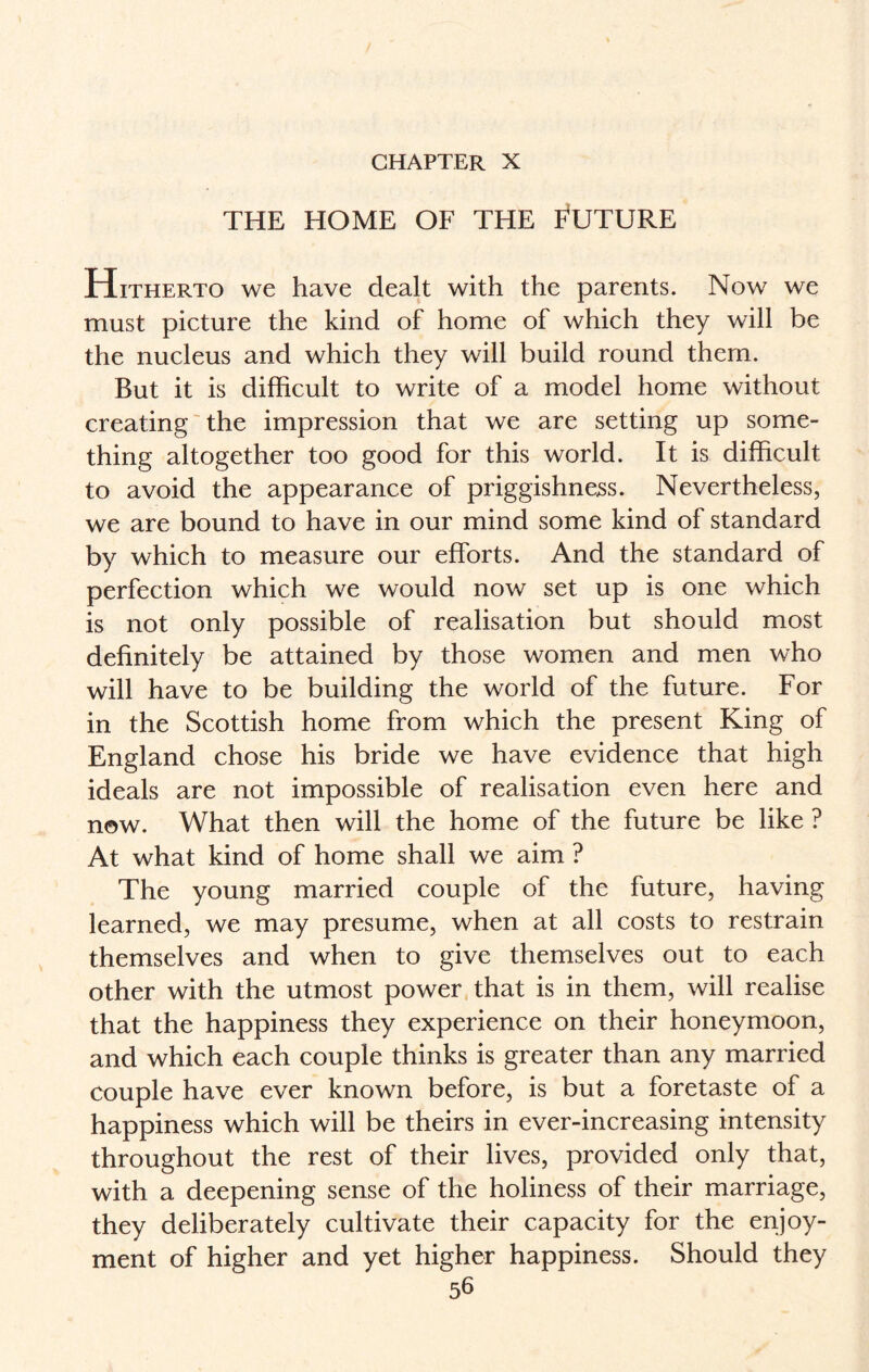 THE HOME OF THE FUTURE Hitherto we have dealt with the parents. Now we must picture the kind of home of which they will be the nucleus and which they will build round them. But it is difficult to write of a model home without creating the impression that we are setting up some¬ thing altogether too good for this world. It is difficult to avoid the appearance of priggishness. Nevertheless, we are bound to have in our mind some kind of standard by which to measure our efforts. And the standard of perfection which we would now set up is one which is not only possible of realisation but should most definitely be attained by those women and men who will have to be building the world of the future. For in the Scottish home from which the present King of England chose his bride we have evidence that high ideals are not impossible of realisation even here and now. What then will the home of the future be like ? At what kind of home shall we aim ? The young married couple of the future, having learned, we may presume, when at all costs to restrain themselves and when to give themselves out to each other with the utmost power that is in them, will realise that the happiness they experience on their honeymoon, and which each couple thinks is greater than any married couple have ever known before, is but a foretaste of a happiness which will be theirs in ever-increasing intensity throughout the rest of their lives, provided only that, with a deepening sense of the holiness of their marriage, they deliberately cultivate their capacity for the enjoy¬ ment of higher and yet higher happiness. Should they