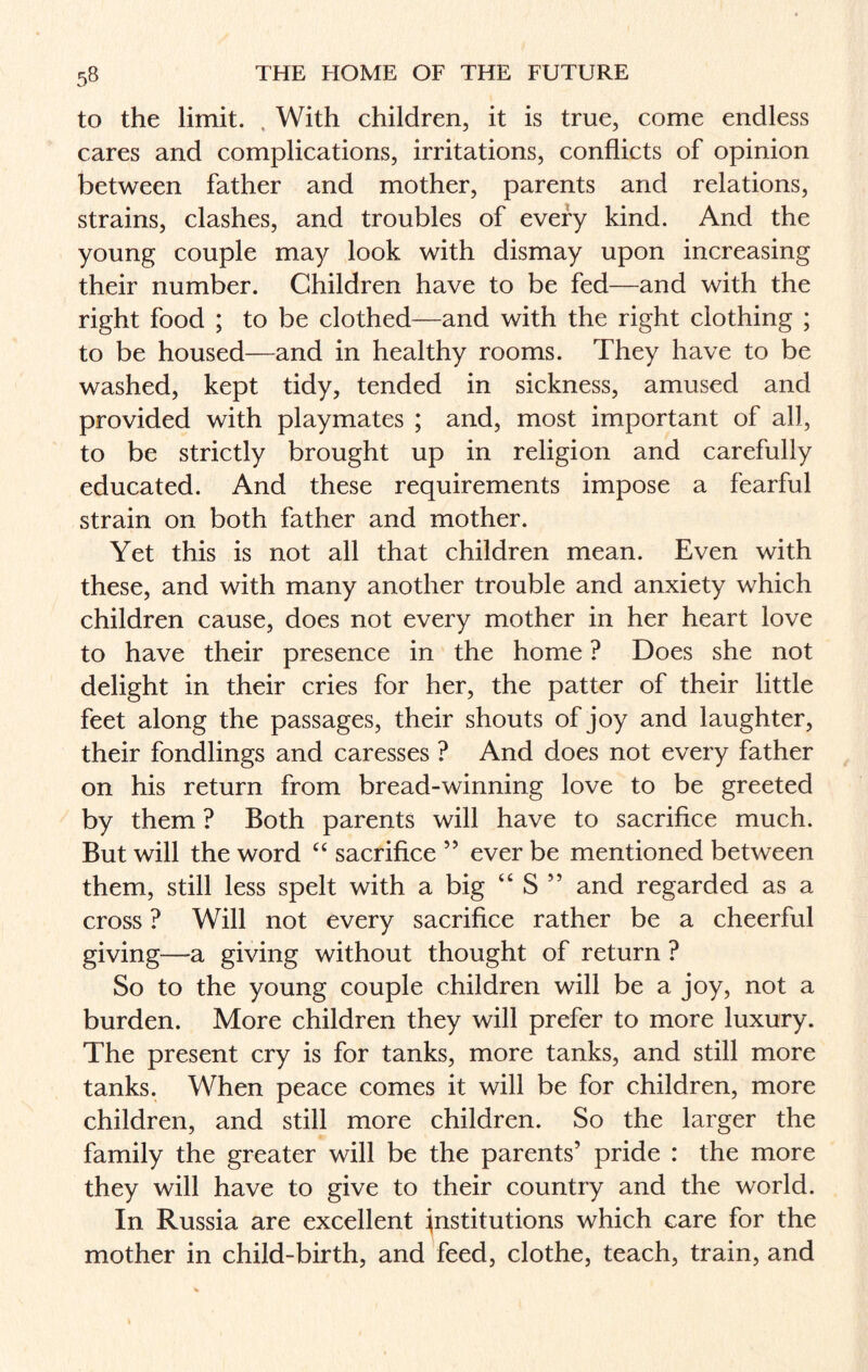 to the limit. With children, it is true, come endless cares and complications, irritations, conflicts of opinion between father and mother, parents and relations, strains, clashes, and troubles of every kind. And the young couple may look with dismay upon increasing their number. Children have to be fed—and with the right food ; to be clothed—and with the right clothing ; to be housed—and in healthy rooms. They have to be washed, kept tidy, tended in sickness, amused and provided with playmates ; and, most important of all, to be strictly brought up in religion and carefully educated. And these requirements impose a fearful strain on both father and mother. Yet this is not all that children mean. Even with these, and with many another trouble and anxiety which children cause, does not every mother in her heart love to have their presence in the home ? Does she not delight in their cries for her, the patter of their little feet along the passages, their shouts of joy and laughter, their fondlings and caresses ? And does not every father on his return from bread-winning love to be greeted by them ? Both parents will have to sacrifice much. But will the word “ sacrifice ” ever be mentioned between them, still less spelt with a big “ S ” and regarded as a cross ? Will not every sacrifice rather be a cheerful giving—a giving without thought of return ? So to the young couple children will be a joy, not a burden. More children they will prefer to more luxury. The present cry is for tanks, more tanks, and still more tanks. When peace comes it will be for children, more children, and still more children. So the larger the family the greater will be the parents’ pride : the more they will have to give to their country and the world. In Russia are excellent institutions which care for the mother in child-birth, and feed, clothe, teach, train, and