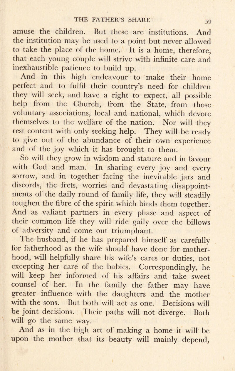 THE FATHER’S SHARE 59 amuse the children. But these are institutions. And the institution may be used to a point but never allowed to take the place of the home. It is a home, therefore, that each young couple will strive with infinite care and inexhaustible patience to build up. And in this high endeavour to make their home perfect and to fulfil their country’s need for children they will seek, and have a right to expect, all possible help from the Church, from the State, from those voluntary associations, local and national, which devote themselves to the welfare of the nation. Nor will they rest content with only seeking help. They will be ready to give out of the abundance of their own experience and of the joy which it has brought to them. So will they grow in wisdom and stature and in favour with God and man. In sharing every joy and every sorrow, and in together facing the inevitable jars and discords, the frets, worries and devastating disappoint¬ ments of the daily round of family life, they will steadily toughen the fibre of the spirit which binds them together. And as valiant partners in every phase and aspect of their common life they will ride gaily over the billows of adversity and come out triumphant. The husband, if he has prepared himself as carefully for fatherhood as the wife should have done for mother¬ hood, will helpfully share his wife’s cares or duties, not excepting her care of the babies. Correspondingly, he will keep her informed . of his affairs and take sweet counsel of her. In the family the father may have greater influence with the daughters and the mother with the sons. But both will act as one. Decisions will be joint decisions. Their paths will not diverge. Both will go the same way. And as in the high art of making a home it will be upon the mother that its beauty will mainly depend,