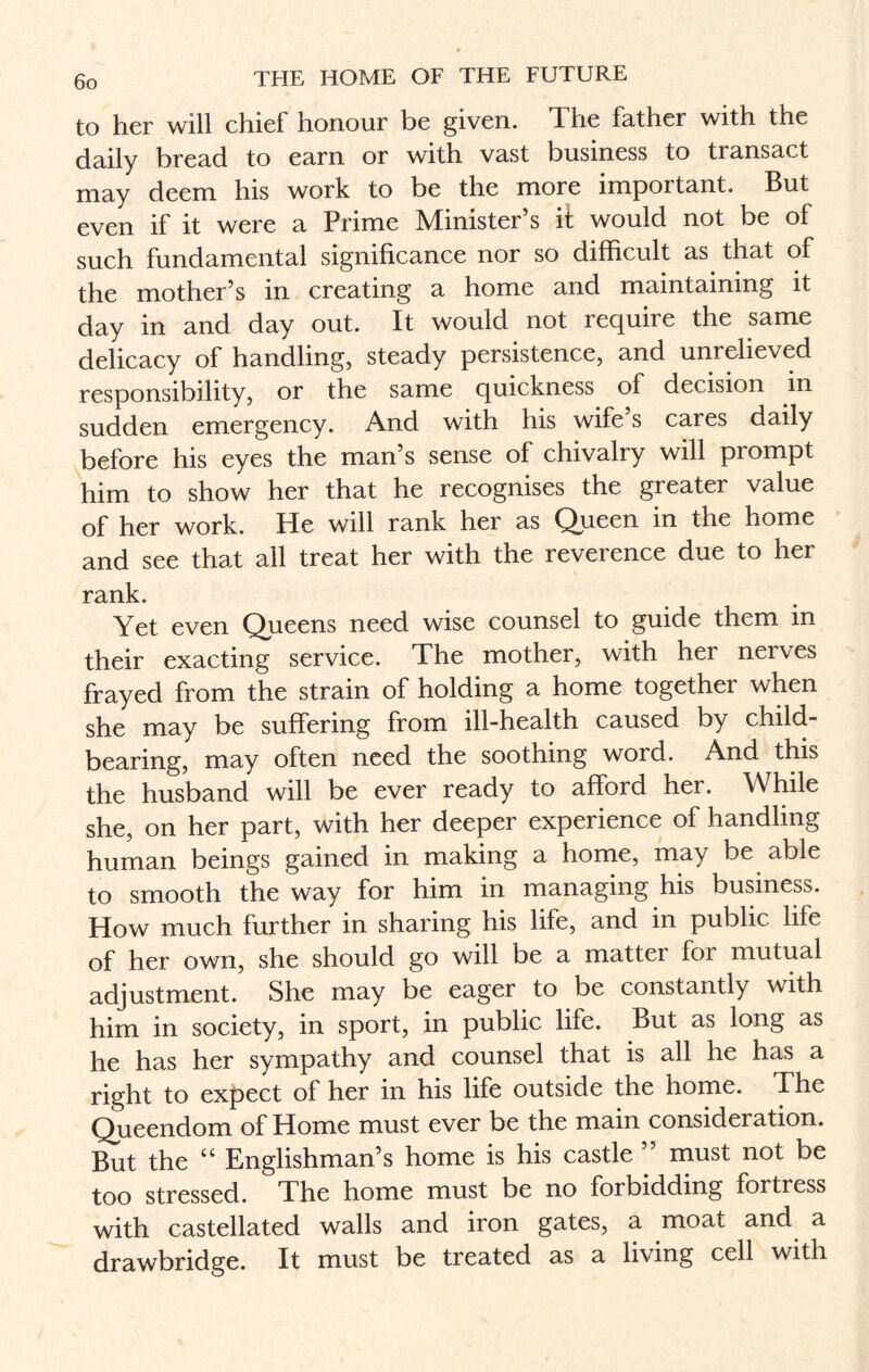 to her will chief honour be given. The father with the daily bread to earn or with vast business to transact may deem his work to be the more important. But even if it were a Prime Minister’s it would not be of such fundamental significance nor so difficult as that of the mother’s in creating a home and maintaining it day in and day out. It would not require the same delicacy of handling, steady persistence, and unrelieved responsibility, or the same quickness of decision in sudden emergency. And with his wife s cares daily before his eyes the man’s sense of chivalry will prompt him to show her that he recognises the greater value of her work. Pie will rank her as Queen in the home and see that all treat her with the reverence due to her rank. Yet even Queens need wise counsel to guide them in their exacting service. The mother, with her nerves frayed from the strain of holding a home together when she may be suffering from ill-health caused by child¬ bearing, may often need the soothing word. And this the husband will be ever ready to afford her. While she, on her part, with her deeper experience of handling human beings gained in making a home, may be able to smooth the way for him in managing his business. How much further in sharing his life, and in public life of her own, she should go will be a mattei for mutual adjustment. She may be eager to be constantly with him in society, in sport, in public life. But as long as he has her sympathy and counsel that is all he has a right to expect of her in his life outside the home. The Qhaeendom of Home must ever be the main consideration. But the “ Englishman’s home is his castle ’’ must not be too stressed. The home must be no forbidding fortress with castellated walls and iron gates, a moat and a drawbridge. It must be treated as a living cell with