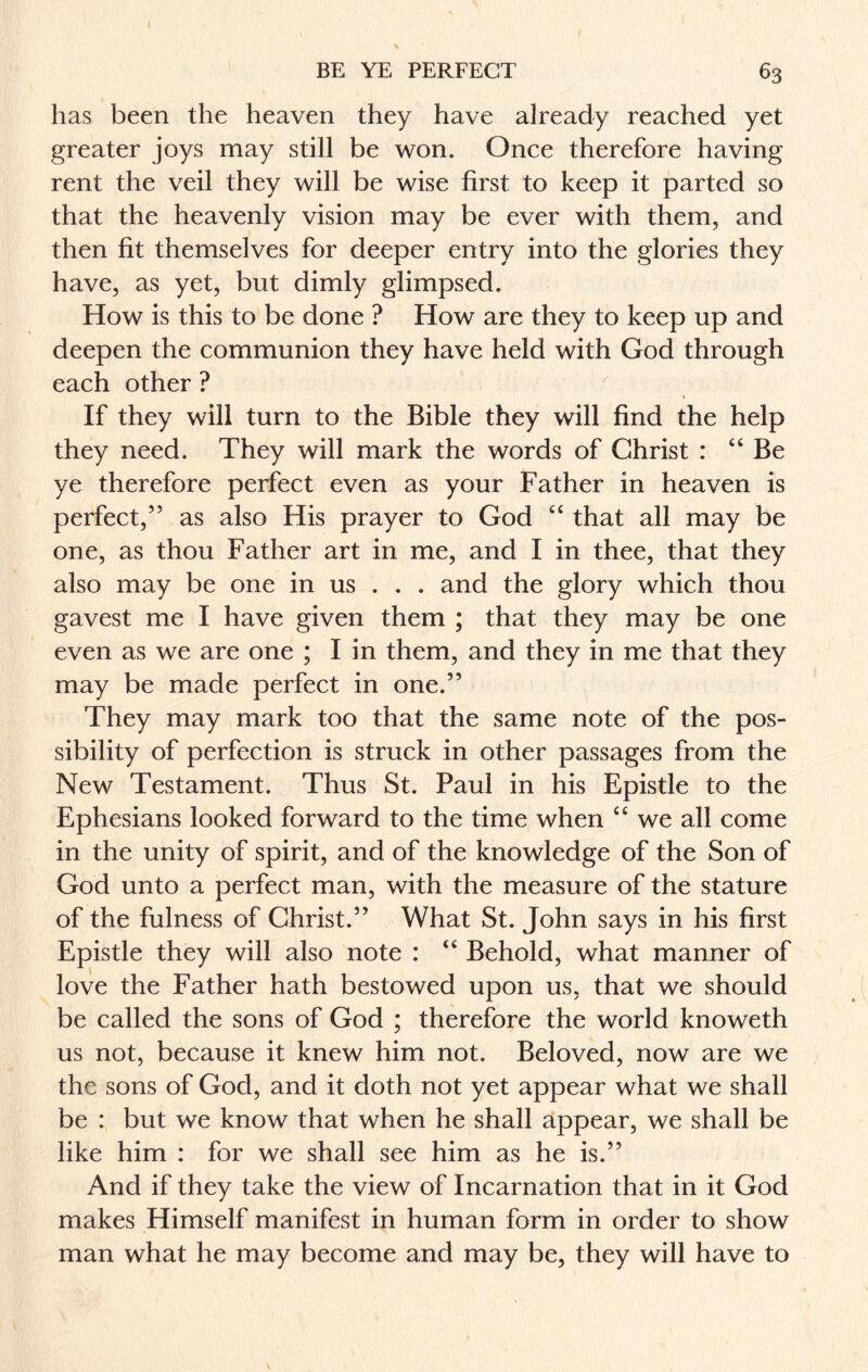 has been the heaven they have already reached yet greater joys may still be won. Once therefore having rent the veil they will be wise first to keep it parted so that the heavenly vision may be ever with them, and then fit themselves for deeper entry into the glories they have, as yet, but dimly glimpsed. How is this to be done ? How are they to keep up and deepen the communion they have held with God through each other ? If they will turn to the Bible they will find the help they need. They will mark the words of Christ : “Be ye therefore perfect even as your Father in heaven is perfect,” as also His prayer to God “ that all may be one, as thou Father art in me, and I in thee, that they also may be one in us . . . and the glory which thou gavest me I have given them ; that they may be one even as we are one ; I in them, and they in me that they may be made perfect in one.” They may mark too that the same note of the pos¬ sibility of perfection is struck in other passages from the New Testament. Thus St. Paul in his Epistle to the Ephesians looked forward to the time when “ we all come in the unity of spirit, and of the knowledge of the Son of God unto a perfect man, with the measure of the stature of the fulness of Christ.” What St. John says in his first Epistle they will also note : “ Behold, what manner of love the Father hath bestowed upon us, that we should be called the sons of God : therefore the world knoweth us not, because it knew him not. Beloved, now are we the sons of God, and it doth not yet appear what we shall be : but we know that when he shall appear, we shall be like him : for we shall see him as he is.” And if they take the view of Incarnation that in it God makes Himself manifest in human form in order to show man what he may become and may be, they will have to