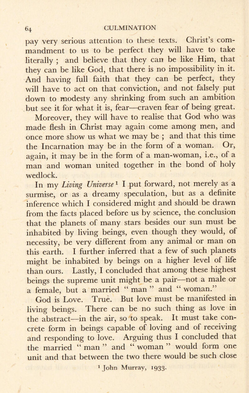 pay very serious attention to these texts. Christ’s com¬ mandment to us to be perfect they will have to take literally ; and believe that they can be like Him, that they can be like God, that there is no impossibility in it. And having full faith that they can be perfect, they will have to act on that conviction, and not falsely put down to modesty any shrinking from such an ambition but see it for what it is, fear—craven fear of being great. Moreover, they will have to realise that God who was made flesh in Christ may again come among men, and once more show us what we may be ; and that this time the Incarnation may be in the form of a woman. Or, again, it may be in the form of a man-woman, i.e., of a man and woman united together in the bond of holy wedlock. In my Living Universe1 I put forward, not merely as a surmise, or as a dreamy speculation, but as a definite inference which I considered might and should be drawn from the facts placed before us by science, the conclusion that the planets of many stars besides our sun must be inhabited by living beings, even though they would, of necessity, be very different from any animal or man on this earth. I further inferred that a few of such planets might be inhabited by beings on a higher level of life than ours. Lastly, I concluded that among these highest beings the supreme unit might be a pair—not a male or a female, but a married “ man ” and “ woman.” God is Love. True. But love must be manifested in living beings. There can be no such thing as love in the abstract—in the air, so to speak. It must take con¬ crete form in beings capable of loving and of receiving and responding to love. Arguing thus I concluded that the married “ man ” and “ woman ” would form one unit and that between the two there would be such close 1 John Murray, 1933.