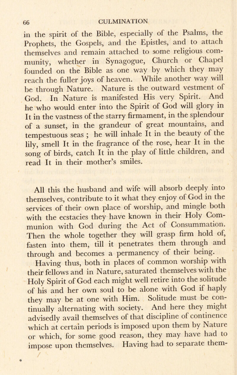 in the spirit of the Bible, especially of the Psalms, the Prophets, the Gospels, and the Epistles, and to attach themselves and remain attached to some religious com¬ munity, whether in Synagogue, Church or Chapel founded on the Bible as one way by which they may reach the fuller joys of heaven. While another way will be through Nature. Nature is the outward vestment of God. In Nature is manifested His very Spirit. And he who would enter into the Spirit of God will glory in It in the vastness of the starry firmament, in the splendour of a sunset, in the grandeur of great mountains, and tempestuous seas ; he will inhale It in the beauty of the lily, smell It in the fragrance of the rose, hear It in the song of birds, catch It in the play of little children, and read It in their mother’s smiles. All this the husband and wife will absorb deeply into themselves, contribute to it what they enjoy of God in the services of their own place of worship, and mingle both with the ecstacies they have known in their Holy Com¬ munion with God during the Act of Consummation. Then the whole together they will grasp firm hold of, fasten into them, till it penetrates them through and through and becomes a permanency of their being. Having thus, both in places of common worship with their fellows and in N ature, saturated themselves with the Holy Spirit of God each might well retire into the solitude of his and her own soul to be alone with God if haply they may be at one with Him. Solitude must be con¬ tinually alternating with society. And here they might advisedly avail themselves of that discipline of continence which at certain periods is imposed upon them by Natuie or which, for some good reason, they may have had to impose upon themselves. Having had to separate them- /