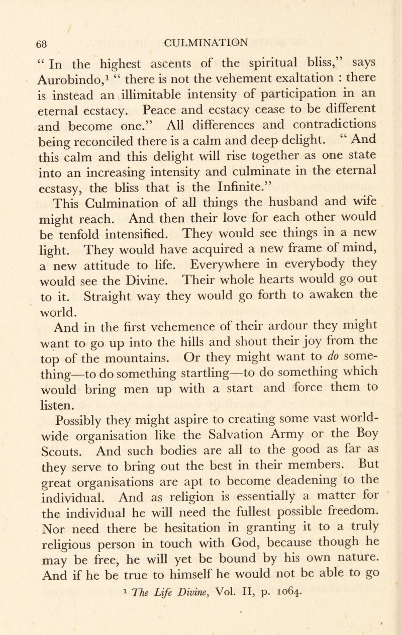 “ In the highest ascents of the spiritual bliss,” says Aurobindo,1 “ there is not the vehement exaltation : there is instead an illimitable intensity of participation in an eternal ecstacy. Peace and ecstacy cease to be different and become one.” All differences and contradictions being reconciled there is a calm and deep delight. “ And this calm and this delight will rise together as one state into an increasing intensity and culminate in the eternal ecstasy, the bliss that is the Infinite.” This Culmination of all things the husband and wife might reach. And then their love for each other would be tenfold intensified. They would see things in a new light. They would have acquired a new frame of mind, a new attitude to life. Everywhere in everybody they would see the Divine. Their whole hearts would go out to it. Straight way they would go forth to awaken the world. And in the first vehemence of their ardour they might want to go up into the hills and shout their joy from the top of the mountains. Or they might want to do some¬ thing—to do something startling—to do something which would bring men up with a start and force them to listen. Possibly they might aspire to creating some vast world¬ wide organisation like the Salvation Army or the Boy Scouts. And such bodies are all to the good as far as they serve to bring out the best in their members. But great organisations are apt to become deadening to the individual. And as religion is essentially a matter for the individual he will need the fullest possible freedom. Nor need there be hesitation in granting it to a truly religious person in touch with God, because though he may be free, he will yet be bound by his own nature. And if he be true to himself he would not be able to go 1 The Life Divine, Vol. II, p. 1064.