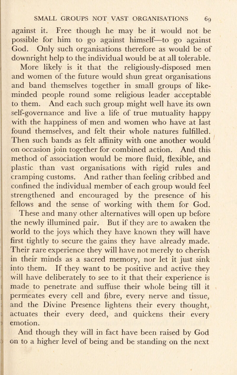 against it. Free though he may be it would not be possible for him to go against himself—to go against God. Only such organisations therefore as would be of downright help to the individual would be at all tolerable. More likely is it that the religiously-disposed men and women of the future would shun great organisations and band themselves together in small groups of like- minded people round some religious leader acceptable to them. And each such group might well have its own self-governance and live a life of true mutuality happy with the happiness of men and women who have at last found themselves, and felt their whole natures fulfilled. Then such bands as felt affinity with one another would on occasion join together for combined action. And this method of association would be more fluid, flexible, and plastic than vast organisations with rigid rules and cramping customs. And rather than feeling cribbed and confined the individual member of each group would feel strengthened and encouraged by the presence of his fellows and the sense of working with them for God. These and many other alternatives will open up before the newly illumined pair. But if they are to awaken the world to the joys which they have known they will have first tightly to secure the gains they have already made. Their rare experience they will have not merely to cherish in their minds as a sacred memory, nor let it just sink into them. If they want to be positive and active they will have deliberately to see to it that their experience is made to penetrate and suffuse their whole being till it permeates every cell and fibre, every nerve and tissue, and the Divine Presence lightens their every thought, actuates their every deed, and quickens their every emotion. And though they will in fact have been raised by God on to a higher level of being and be standing on the next