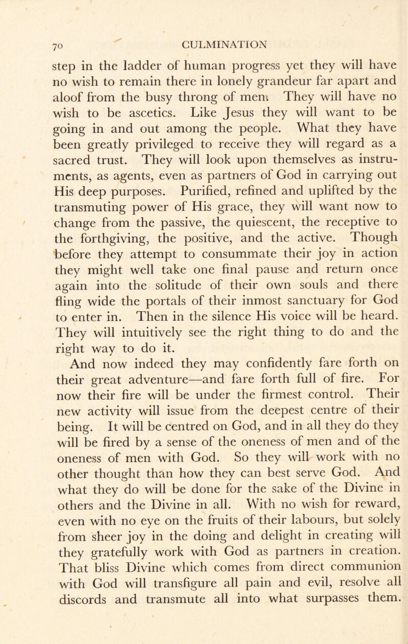 step in the ladder of human progress yet they will have no wish to remain there in lonely grandeur far apart and aloof from the busy throng of mem They will have no wish to be ascetics. Like Jesus they will want to be going in and out among the people. What they have been greatly privileged to receive they will regard as a sacred trust. They will look upon themselves as instru¬ ments, as agents, even as partners of God in carrying out His deep purposes. Purified, refined and uplifted by the transmuting power of His grace, they will want now to change from the passive, the quiescent, the receptive to the forthgiving, the positive, and the active. Though before they attempt to consummate their joy in action they might well take one final pause and return once again into the solitude of their own souls and there fling wide the portals of their inmost sanctuary for God to enter in. Then in the silence His voice will be heard. They will intuitively see the right thing to do and the right way to do it. And now indeed they may confidently fare forth on their great adventure—and fare forth full of fire. For now their fire will be under the firmest control. Their new activity will issue from the deepest centre of their being. It will be centred on God, and in all they do they will be fired by a sense of the oneness of men and of the oneness of men with God. So they will work with no other thought than how they can best serve God. And what they do will be done for the sake of the Divine in others and the Divine in all. With no wish for reward, even with no eye on the fruits of their labours, but solely from sheer joy in the doing and delight in creating will they gratefully work with God as partners in creation. That bliss Divine which comes from direct communion with God will transfigure all pain and evil, resolve all discords and transmute all into what surpasses them.