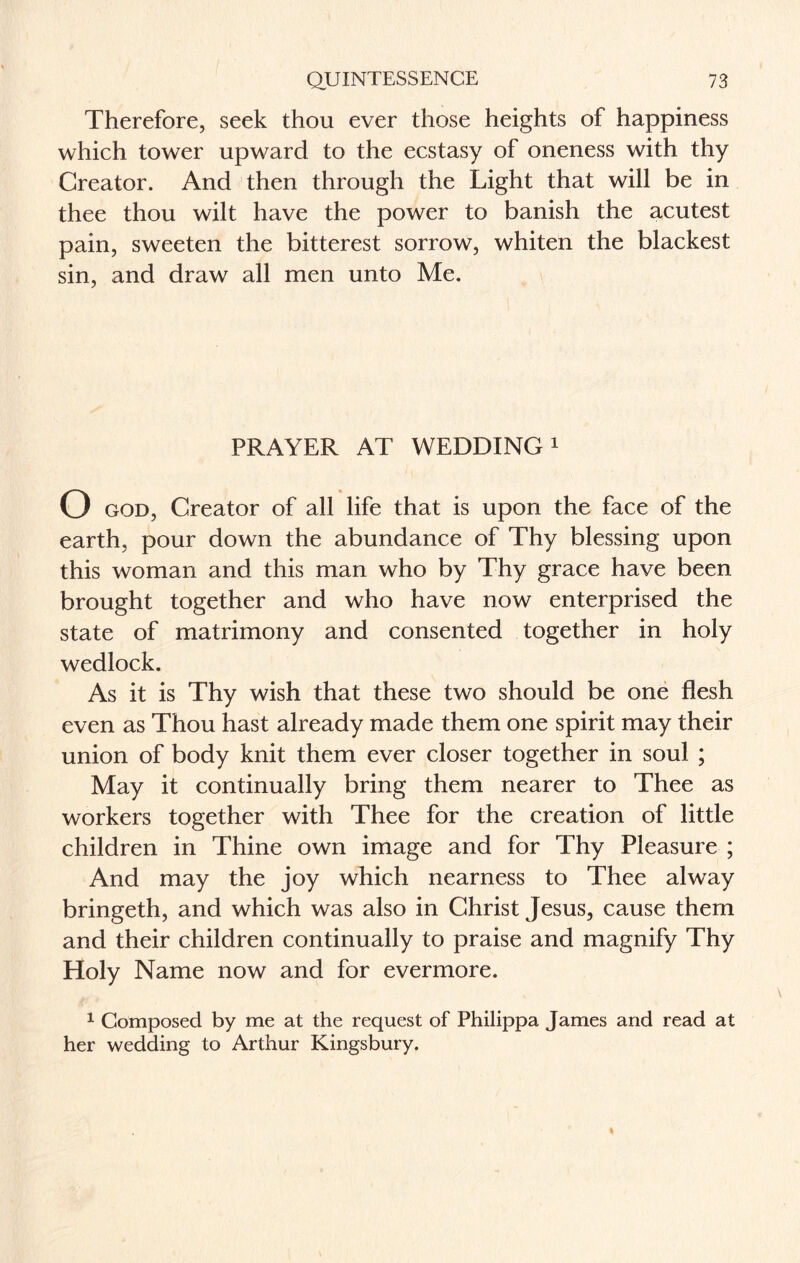 Therefore, seek thou ever those heights of happiness which tower upward to the ecstasy of oneness with thy Creator. And then through the Light that will be in thee thou wilt have the power to banish the acutest pain, sweeten the bitterest sorrow, whiten the blackest sin, and draw all men unto Me. PRAYER AT WEDDING1 O god, Creator of all life that is upon the face of the earth, pour down the abundance of Thy blessing upon this woman and this man who by Thy grace have been brought together and who have now enterprised the state of matrimony and consented together in holy wedlock. As it is Thy wish that these two should be one flesh even as Thou hast already made them one spirit may their union of body knit them ever closer together in soul ; May it continually bring them nearer to Thee as workers together with Thee for the creation of little children in Thine own image and for Thy Pleasure ; And may the joy which nearness to Thee alway bringeth, and which was also in Christ Jesus, cause them and their children continually to praise and magnify Thy Holy Name now and for evermore. 1 Composed by me at the request of Philippa James and read at her wedding to Arthur Kingsbury.