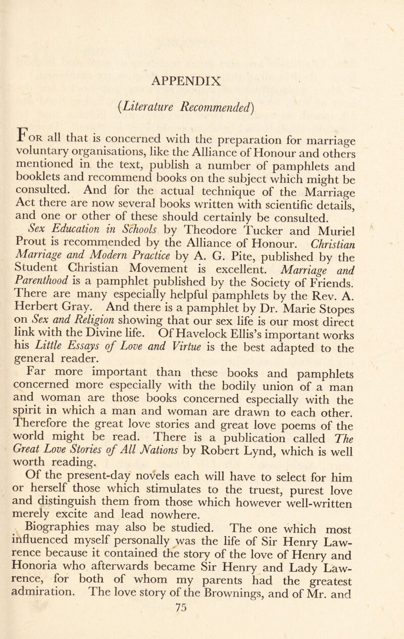 APPENDIX (Literature Recommended) .T or all that is concerned with the preparation for marriage voluntary organisations, like the Alliance of Honour and others mentioned in the text, publish a number of pamphlets and booklets and recommend books on the subject which might be consulted. And for the actual technique of the MArriage Act there are now several books written with scientific details, and one or other of these should certainly be consulted. Sex Education in Schools by Theodore Tucker and IVIuriel Prout is recommended by the Alliance of Honour. Christian Marriage and Modern Practice by A. G. Pite, published by the Student Christian Movement is excellent. Marriage and Parenthood is a pamphlet published by the Society of Friends. There are many especially helpful pamphlets by the Rev. A. Herbert Gray. And there is a pamphlet by Dr. Marie Stopes on Sex and Religion showing that our sex life is our most direct link with the Divine life. Of Havelock Ellis’s important works his Little Essays of Love and Virtue is the best adapted to the general reader. Far more important than these books and pamphlets concerned more especially with the bodily union of a man and woman are those books concerned especially with the spirit in which a man and woman are drawn to each other. Therefore the great love stories and great love poems of the world might be read. There is a publication called The Great Love Stories of All Nations by Robert Lynd, which is well worth reading. Of the present-day novels each will have to select for him or herself those which stimulates to the truest, purest love and distinguish them from those which however well-written merely excite and lead nowhere. Biographies may also be studied. The one which most influenced myself personally was the life of Sir Henry Law¬ rence because it contained the story of the love of Henry and Honoria who afterwards became Sir Henry and Lady Law¬ rence, for both of whom my parents had the greatest admiration. The love story of the Brownings, and of Mr. and