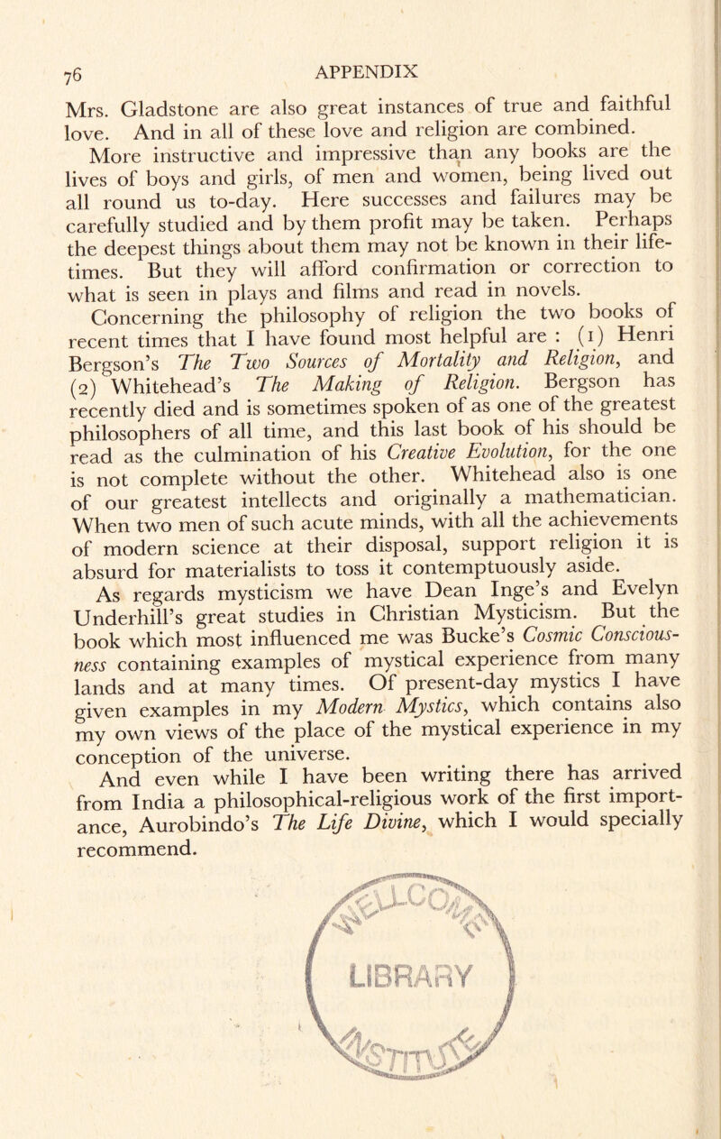 Mrs. Gladstone are also great instances of true and faithful love. And in all of these love and religion are combined. More instructive and impressive than any books are the lives of boys and girls, of men and women, being lived out all round us to-day. Here successes and failures may be carefully studied and by them profit may be taken. Perhaps the deepest things about them may not be known in their life¬ times. But they will afford confirmation or correction to what is seen in plays and films and read in novels. Concerning the philosophy of religion the two books of recent times that I have found most helpful aie . (1) Henri Bergson’s The Two Sources of Mortality and Religion, and (2) Whitehead’s The Making of Religion. Bergson has recently died and is sometimes spoken of as one of the greatest philosophers of all time, and this last book of his should be read as the culmination of his Creative Evolution, for the one is not complete without the other. Whitehead also is one of our greatest intellects and originally a mathematician. When two men of such acute minds, with all the achievements of modern science at their disposal, support religion it is absurd for materialists to toss it contemptuously aside. As regards mysticism we have Dean Inge’s and Evelyn Underhill’s great studies in Christian Mysticism. But the book which most influenced me was Bucke’s Cosmic Conscious¬ ness containing examples of mystical experience from many lands and at many times. Of present-day mystics I have given examples in my ALodern ATysties, which contains also my own views of the place of the mystical experience in my conception of the universe. And even while I have been writing there has arrived from India a philosophical-religious work of tne first import¬ ance, Aurobindo’s The Life Divine, which I would specially recommend. LIBRARY
