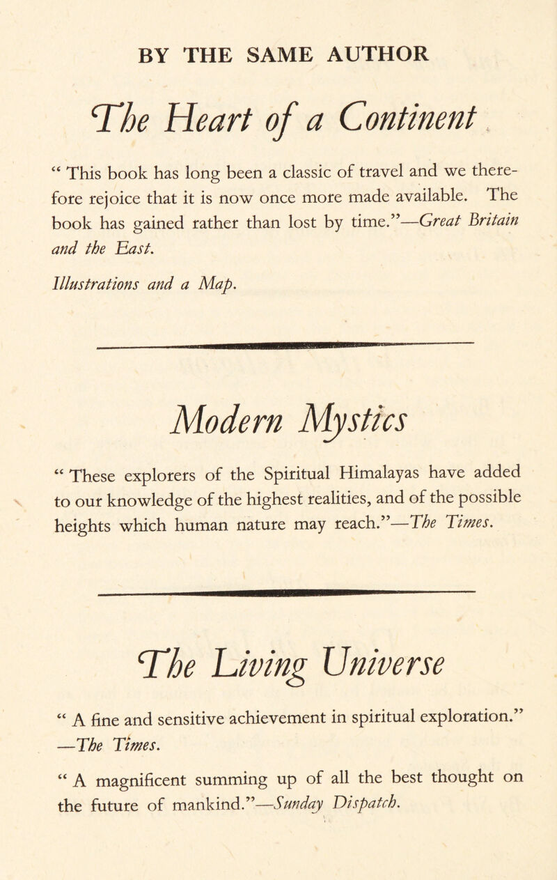BY THE SAME AUTHOR The Heart of a Continent “ This book has long been a classic of travel and we there¬ fore rejoice that it is now once more made available. The book has gained rather than lost by time.”—Great Britain and the East. Illustrations and a Map. Modern Mystics “ These explorers of the Spiritual Himalayas have added to our knowledge of the highest realities, and of the possible heights which human nature may reach.”—The Times. The Lining Universe “ A fine and sensitive achievement in spiritual exploration.” —The Times. “ A magnificent summing up of all the best thought on the future of mankind.”—Sunday Dispatch.