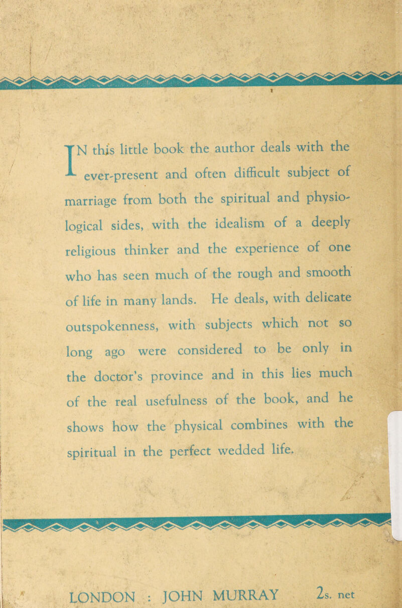 ever-present and often difficult subject of marriage from both the spiritual and physio¬ logical sides, with the idealism of a deeply religious thinker and the experience of one who has seen much of the rough and smooth of life in many lands. He deals, with delicate outspokenness, with subjects which not so long ago were considered to be only in the doctor's province and in this lies much of the real usefulness of the book, and he shows how the physical combines with the spiritual in the perfect wedded life. LONDON :: JOHN MURRAY 2s.net