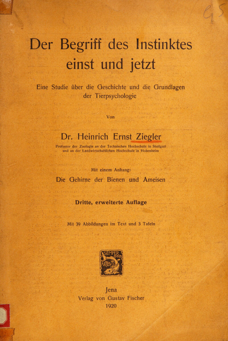 und jetzt WA ^ v yy?:y. , '*J% ,Ta:‘ Äa Eine Studie über die Geschichte und die Grundlagen der Tierpsychologie sfeb Von m i f Dr. Heinrich Professor der Zoologie an der Technischen Hochschule in Stuttgart und an der Landwirtschaftlichen Hochschule in Hohenheim . - 'i > A--’ : - ~ ' . .. i ••• • * . K . • v' Mit einem Anhang: Die Gehirne der Bienen und Ameisen Dritte, erweiterte Auflage ; •: ■ : - , y*r'r ■ Mit 39 Abbildungen im Text und 3 Tafeln . Jena Verlag von Gustav Fischer 1920