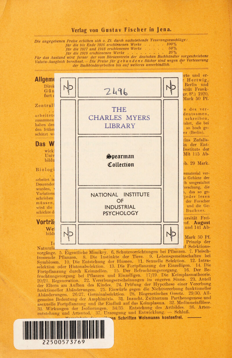 Die angegebenen Preise erhöhen sich z. Zt. durch nachstehende Teuerungszuschläge: für die bis Ende 1916 erschienenen Werke.100% für die 1917 und 1918 erschienenen Werke.50% für die 1919 erschienenen Werke.25% Für das Ausland wird ferner der vom Börsenverein der deutschen Buchhändler vorgeschriebene Valuta-Ausgleich berechnet. — Die Preise für gebundene Bücher sind wegen der Verteuerung der Buchbinderarbeiten bis auf weiteres unverbindlich. Allgemi Direk Giin furt £ Zentrall • • arbeitet« zusammen haben den den frühe] schätzt w« Das W wick! Univ bildu B i ologi • • arbeitet is Deszender wurden, > Variations schrieben müssen, wird die schichte d Vorträi Wei bildi Ii Naturzlic- 7.ItU THE CHARLES MYERS LIBRARY Äpearman Collection NATIONAL INSTITUTE OF INDUSTRIAL PSYCHOLOGY si'te und er- p Hertwig, Berlin und sität Frank- gr. 8°.) 1920. Mark 50 Pf. e des ver- deutsamen, schreiben, fahrt, die bei so hoch ge- er (Berlin). pns Zufalls¬ in der Ent- Instituts der Mit 115 Ab- 3b. 29 Mark. nmaterial ver- ie Gebiete der :h umgestaltet orschung, die l, das so ge- jeder lesen der Forscher und die Ge- Buchner. /ersität Frei- of. August und 141 Ab- Mark 50 Pf. Prinzip der __ _ f Selektions- voro-änge. 5. Eigentliche Mimikry. 6. Schutzvorrichtungen bei Pflanzen. 7. Fleisch¬ fressende Pflanzen. 8. Die Instinkte der Tiere. 9. Lebensgemeinschaften bei Symbiosen. 10. Die Entstehung der Blumen. 11. Sexuelle Selektion. 12. Intra¬ selektion oder Histonalselektion. 13. Die Fortpflanzung der Einzelligen. 14. Die Fortpflanzung durch Keimzellen. 15. Der Befruchtungsvorgang. 16. Der Be¬ fruchtungsvorgang bei Pflanzen und Einzelligen. 17/19. Die Keimplasmatheorie. 20/21. Regeneration. 22. Vererbungserscheinungen im engeren Sinne. 23. Anteil der Eltern am Aufbau des Kindes. 24. Prüfung der Hypothese einer Vererbung funktioneller Abänderungen. 25. Einwürfe gegen die Nichtvererbung funktioneller Abänderungen. 26/27. Germinalselektion. 28. Biogenetisches Gesetz. 29/30. All¬ gemeine Bedeutung der Amphimixis. 31. Inzucht, Zwittertum Parthenogenese und asexuelle Fortpflanzung und ihr Einfluß auf das Keimplasma. 32. Mediumeinflüsse. 33. Wirkungen der Isolierungen. 34/35. Entstehung des Artbildes. 36. Arten¬ entstehung und Artentod. 37. Urzeugung und Entwicklung. — Schluß. '^n Schriften Weismanns kostenfrei. - rJ w. 22500573769