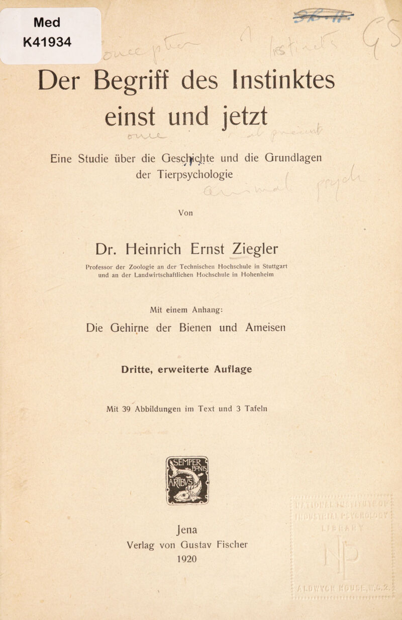 Med K41934 »--iT »ii—. _ r Ly i Der Begriff des Instinktes einst und jetzt £TVvA~»£— Eine Studie über die Oesch)i(;hte und die Grundlagen der Tierpsychologie Von Dr. Heinrich Ernst Ziegler Professor der Zoologie an der Technischen Hochschule in Stuttgart und an der Landwirtschaftlichen Hochschule in Hohenheim Mit einem Anhang: Die Gehirne der Bienen und Ameisen Dritte, erweiterte Auflage Mit 39 Abbildungen im Text und 3 Tafeln Jena Verlag von Gustav Fischer 1920 % ; HO UM.